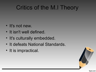 Critics of the M.I Theory
• It's not new.
• It isn't well defined.
• It's culturally embedded.
• It defeats National Standards.
• It is impractical.
 