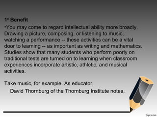 1st
Benefit
•You may come to regard intellectual ability more broadly.
Drawing a picture, composing, or listening to music,
watching a performance -- these activities can be a vital
door to learning -- as important as writing and mathematics.
Studies show that many students who perform poorly on
traditional tests are turned on to learning when classroom
experiences incorporate artistic, athletic, and musical
activities.
Take music, for example. As educator,
David Thornburg of the Thornburg Institute notes,
 