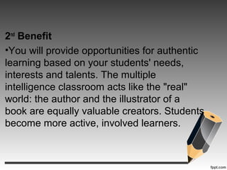 2nd
Benefit
•You will provide opportunities for authentic
learning based on your students' needs,
interests and talents. The multiple
intelligence classroom acts like the "real"
world: the author and the illustrator of a
book are equally valuable creators. Students
become more active, involved learners.
 