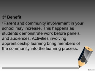 3rd
Benefit
•Parent and community involvement in your
school may increase. This happens as
students demonstrate work before panels
and audiences. Activities involving
apprenticeship learning bring members of
the community into the learning process.
 