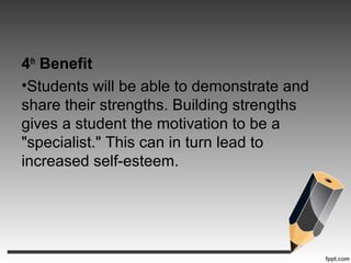 4th
Benefit
•Students will be able to demonstrate and
share their strengths. Building strengths
gives a student the motivation to be a
"specialist." This can in turn lead to
increased self-esteem.
 