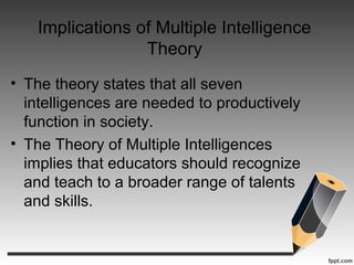 Implications of Multiple Intelligence
Theory
• The theory states that all seven
intelligences are needed to productively
function in society.
• The Theory of Multiple Intelligences
implies that educators should recognize
and teach to a broader range of talents
and skills.
 