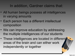 In addition, Gardner claims that:
• All human beings possess all intelligences
in varying amounts
• Each person has a different intellectual
composition
• We can improve education by addressing
the multiple intelligences of our students
• These intelligences are located in different
areas of the brain and can either work
independently or together
 