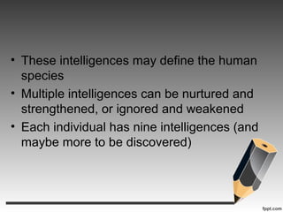 • These intelligences may define the human
species
• Multiple intelligences can be nurtured and
strengthened, or ignored and weakened
• Each individual has nine intelligences (and
maybe more to be discovered)
 