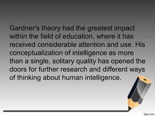 Gardner's theory had the greatest impact
within the field of education, where it has
received considerable attention and use. His
conceptualization of intelligence as more
than a single, solitary quality has opened the
doors for further research and different ways
of thinking about human intelligence.
 