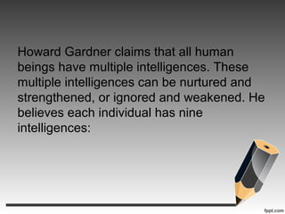 Howard Gardner claims that all human
beings have multiple intelligences. These
multiple intelligences can be nurtured and
strengthened, or ignored and weakened. He
believes each individual has nine
intelligences:
 