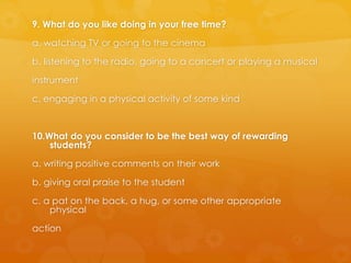 9. What do you like doing in your free time?
a. watching TV or going to the cinema
b. listening to the radio, going to a concert or playing a musical
instrument
c. engaging in a physical activity of some kind
10.What do you consider to be the best way of rewarding
students?
a. writing positive comments on their work
b. giving oral praise to the student
c. a pat on the back, a hug, or some other appropriate
physical
action
 