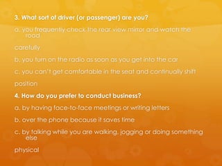 3. What sort of driver (or passenger) are you?
a. you frequently check the rear view mirror and watch the
road
carefully
b. you turn on the radio as soon as you get into the car
c. you can’t get comfortable in the seat and continually shift
position
4. How do you prefer to conduct business?
a. by having face-to-face meetings or writing letters
b. over the phone because it saves time
c. by talking while you are walking, jogging or doing something
else
physical
 