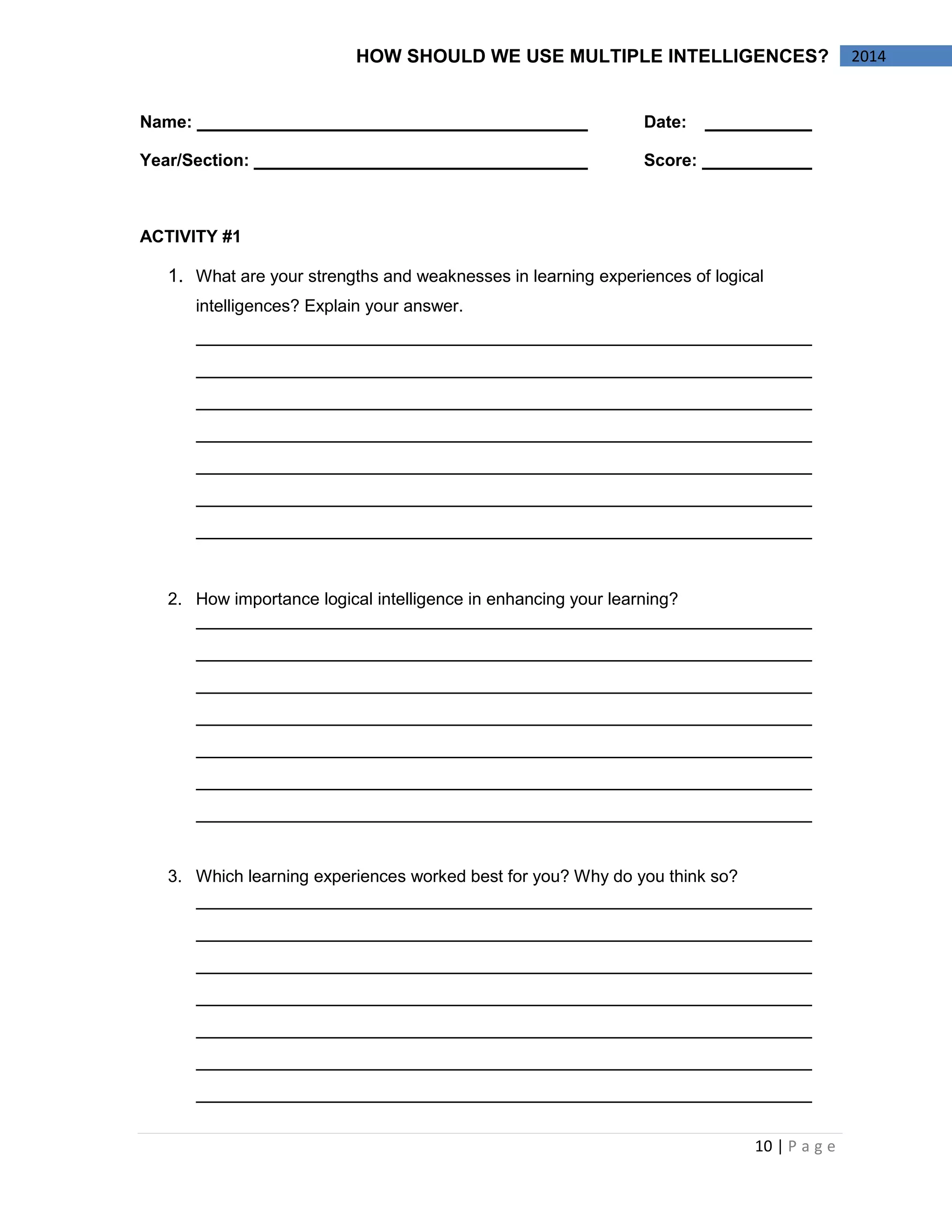 10 | P a g e 
2014 
HOW SHOULD WE USE MULTIPLE INTELLIGENCES? 
Name: Date: 
Year/Section: Score: 
ACTIVITY #1 
1. What are your strengths and weaknesses in learning experiences of logical intelligences? Explain your answer. 
2. How importance logical intelligence in enhancing your learning? 
3. Which learning experiences worked best for you? Why do you think so? 
 