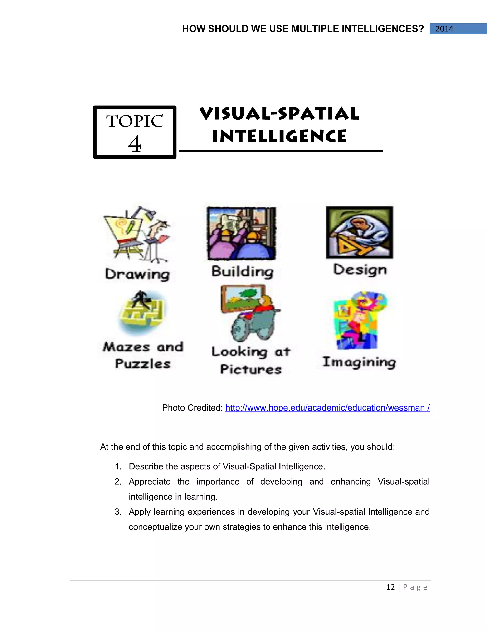 12 | P a g e 
HOW SHOULD WE USE MULTIPLE INTELLIGENCES? 2014 
Photo Credited: http://www.hope.edu/academic/education/wessman / 
At the end of this topic and accomplishing of the given activities, you should: 
1. Describe the aspects of Visual-Spatial Intelligence. 
2. Appreciate the importance of developing and enhancing Visual-spatial 
intelligence in learning. 
3. Apply learning experiences in developing your Visual-spatial Intelligence and 
conceptualize your own strategies to enhance this intelligence. 
 