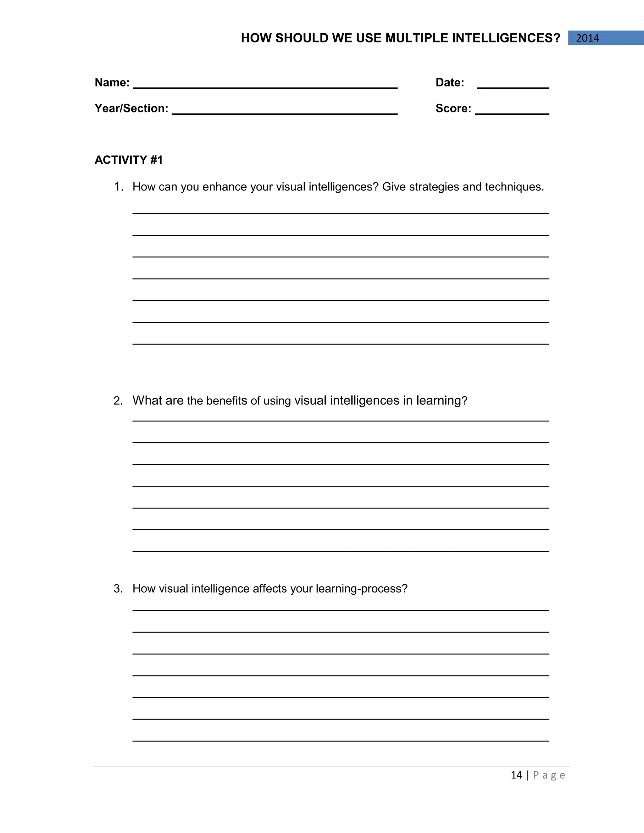 14 | P a g e 
2014 
HOW SHOULD WE USE MULTIPLE INTELLIGENCES? 
Name: Date: 
Year/Section: Score: 
ACTIVITY #1 
1. How can you enhance your visual intelligences? Give strategies and techniques. 
2. What are the benefits of using visual intelligences in learning? 
3. How visual intelligence affects your learning-process? 
 