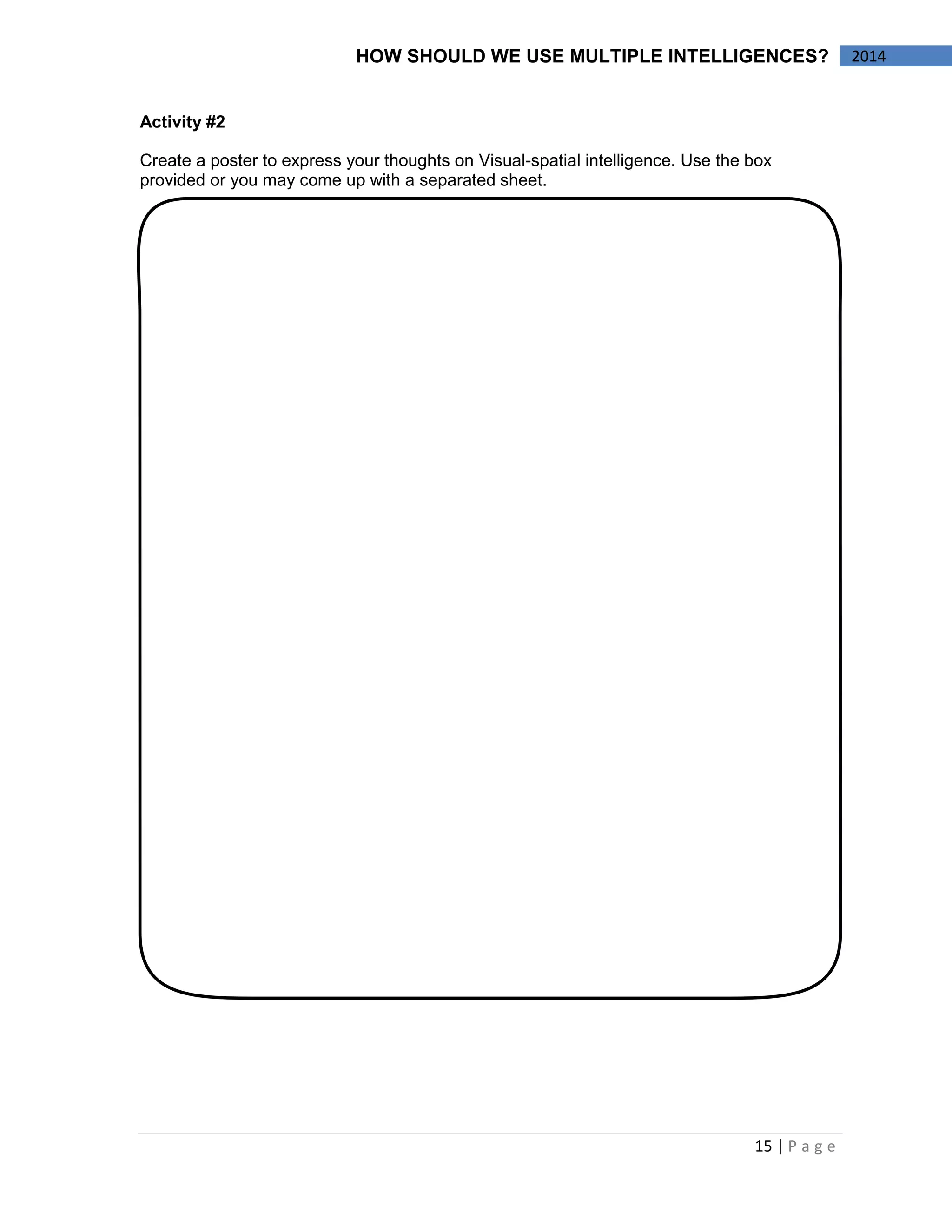 15 | P a g e 
2014 
HOW SHOULD WE USE MULTIPLE INTELLIGENCES? 
Activity #2 
Create a poster to express your thoughts on Visual-spatial intelligence. Use the box provided or you may come up with a separated sheet. 
 