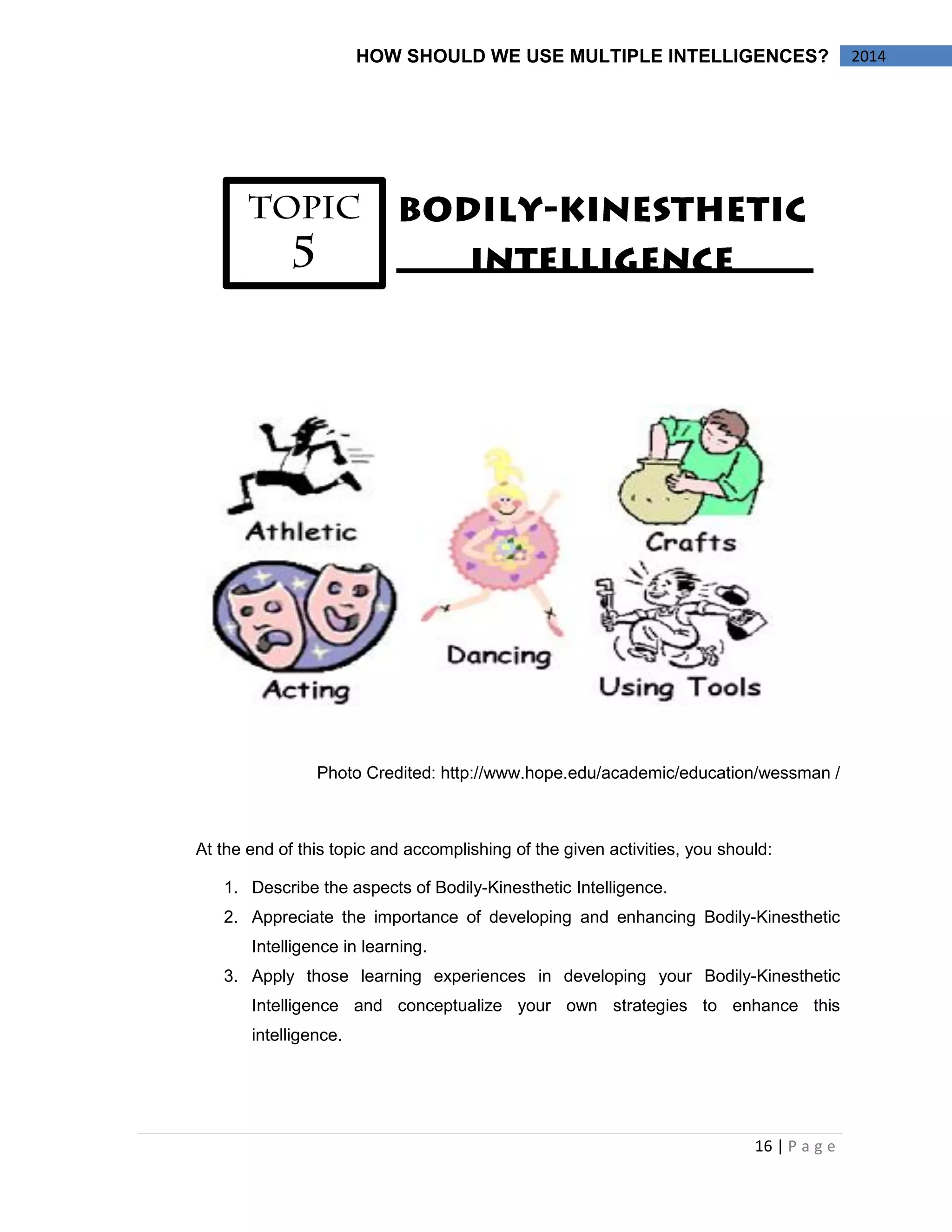 16 | P a g e 
2014 
HOW SHOULD WE USE MULTIPLE INTELLIGENCES? 
Photo Credited: http://www.hope.edu/academic/education/wessman / 
At the end of this topic and accomplishing of the given activities, you should: 
1. Describe the aspects of Bodily-Kinesthetic Intelligence. 
2. Appreciate the importance of developing and enhancing Bodily-Kinesthetic Intelligence in learning. 
3. Apply those learning experiences in developing your Bodily-Kinesthetic Intelligence and conceptualize your own strategies to enhance this intelligence. 
 