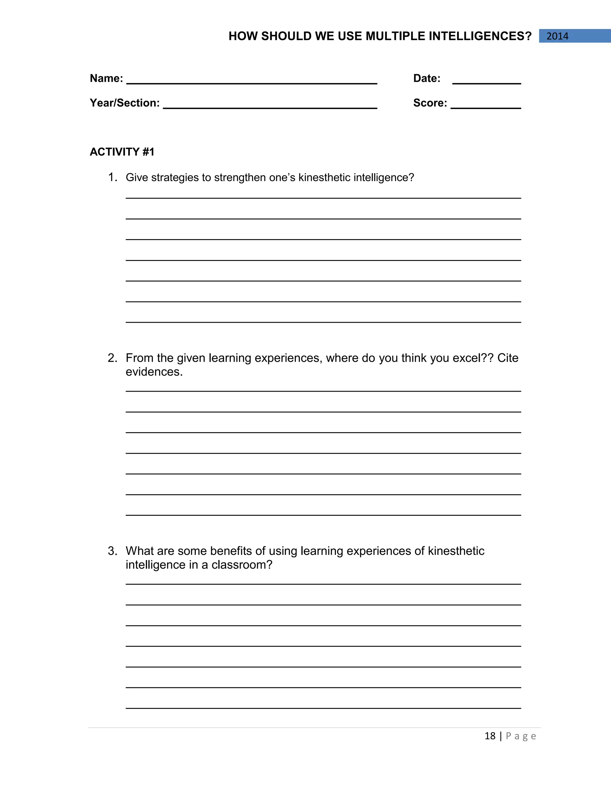 18 | P a g e 
2014 
HOW SHOULD WE USE MULTIPLE INTELLIGENCES? 
Name: Date: 
Year/Section: Score: 
ACTIVITY #1 
1. Give strategies to strengthen one’s kinesthetic intelligence? 
2. From the given learning experiences, where do you think you excel?? Cite evidences. 
3. What are some benefits of using learning experiences of kinesthetic intelligence in a classroom? 
 
