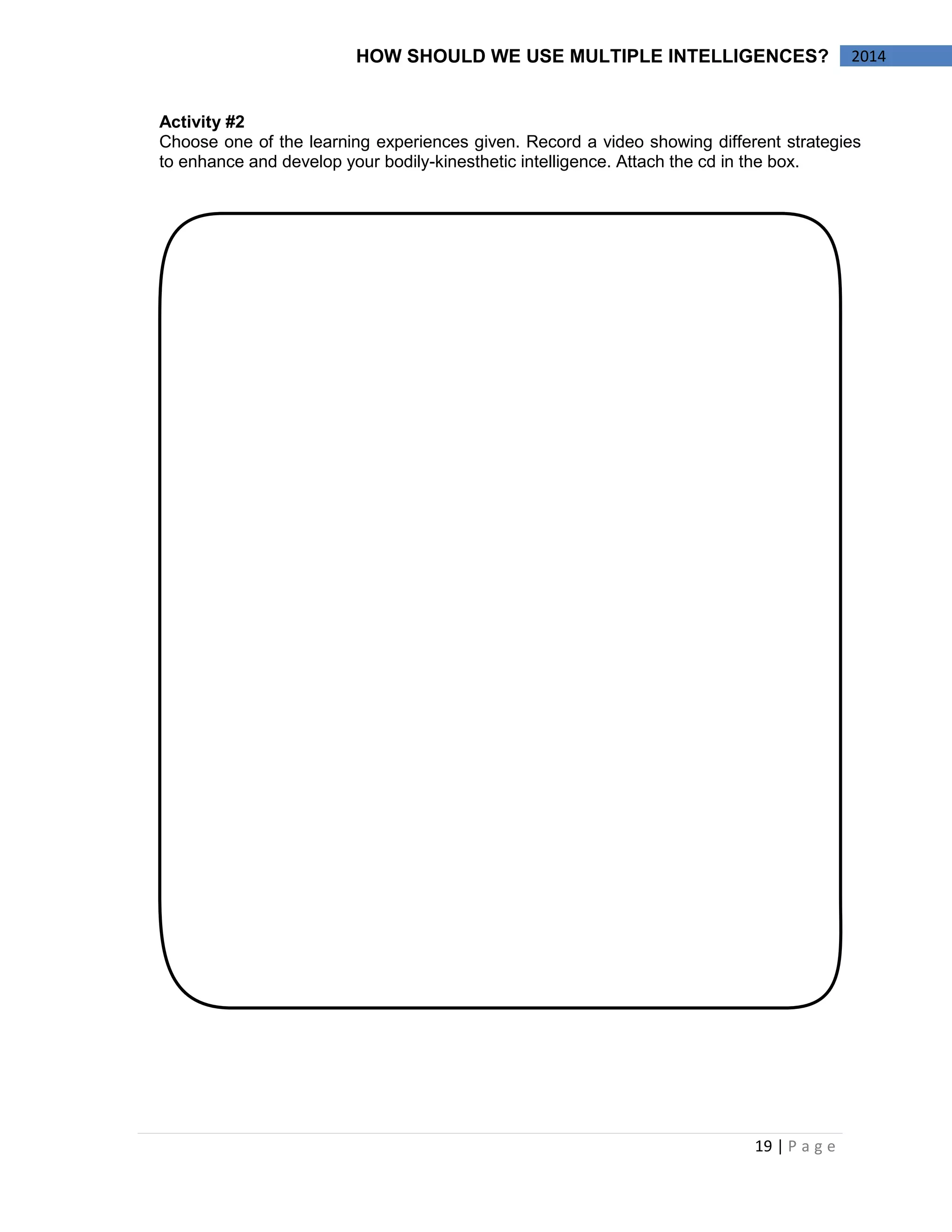 19 | P a g e 
2014 
HOW SHOULD WE USE MULTIPLE INTELLIGENCES? 
Activity #2 
Choose one of the learning experiences given. Record a video showing different strategies to enhance and develop your bodily-kinesthetic intelligence. Attach the cd in the box. 
 