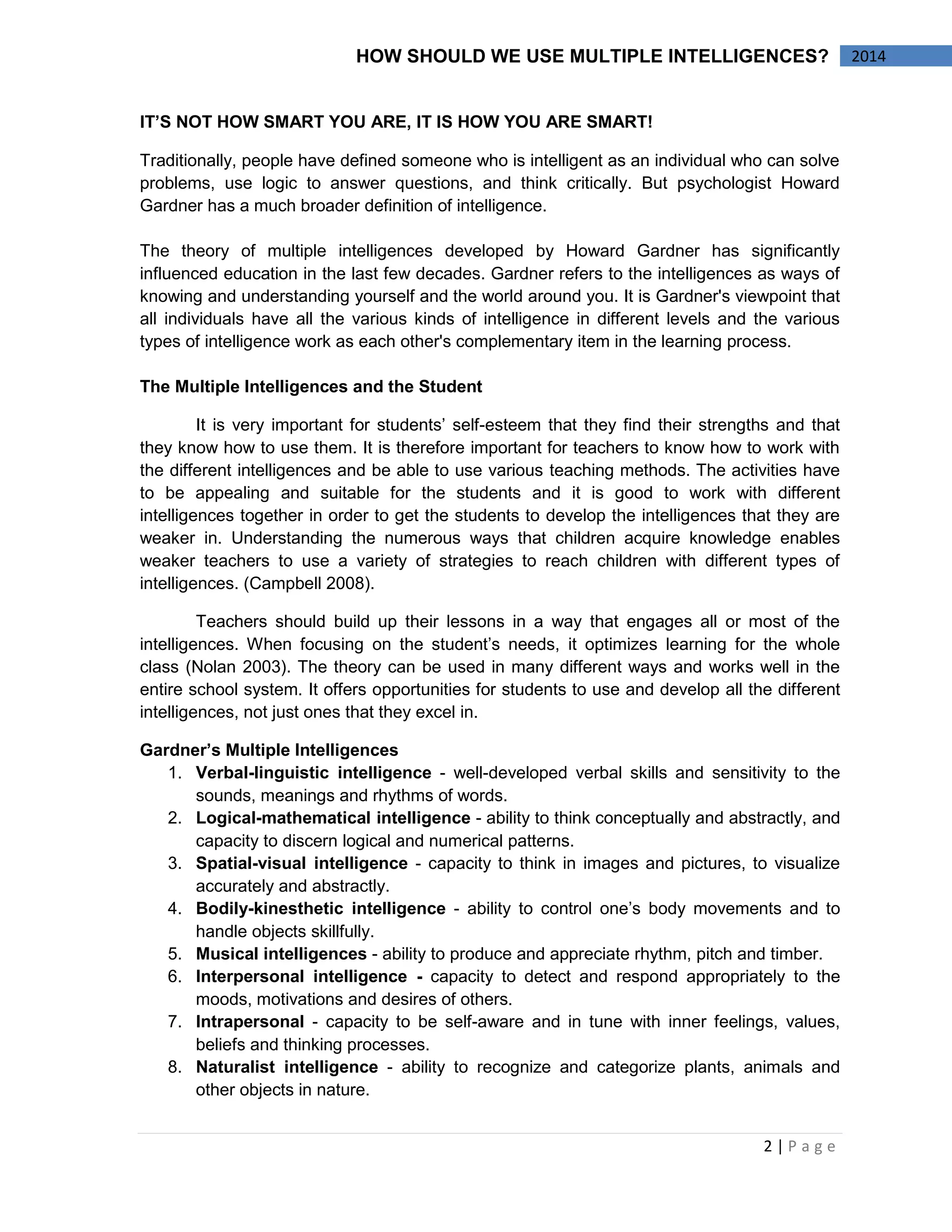2 | P a g e 
2014 
HOW SHOULD WE USE MULTIPLE INTELLIGENCES? 
IT’S NOT HOW SMART YOU ARE, IT IS HOW YOU ARE SMART! 
Traditionally, people have defined someone who is intelligent as an individual who can solve problems, use logic to answer questions, and think critically. But psychologist Howard Gardner has a much broader definition of intelligence. 
The theory of multiple intelligences developed by Howard Gardner has significantly influenced education in the last few decades. Gardner refers to the intelligences as ways of knowing and understanding yourself and the world around you. It is Gardner's viewpoint that all individuals have all the various kinds of intelligence in different levels and the various types of intelligence work as each other's complementary item in the learning process. 
The Multiple Intelligences and the Student 
It is very important for students’ self-esteem that they find their strengths and that they know how to use them. It is therefore important for teachers to know how to work with the different intelligences and be able to use various teaching methods. The activities have to be appealing and suitable for the students and it is good to work with different intelligences together in order to get the students to develop the intelligences that they are weaker in. Understanding the numerous ways that children acquire knowledge enables weaker teachers to use a variety of strategies to reach children with different types of intelligences. (Campbell 2008). 
Teachers should build up their lessons in a way that engages all or most of the intelligences. When focusing on the student’s needs, it optimizes learning for the whole class (Nolan 2003). The theory can be used in many different ways and works well in the entire school system. It offers opportunities for students to use and develop all the different intelligences, not just ones that they excel in. 
Gardner’s Multiple Intelligences 
1. Verbal-linguistic intelligence - well-developed verbal skills and sensitivity to the sounds, meanings and rhythms of words. 
2. Logical-mathematical intelligence - ability to think conceptually and abstractly, and capacity to discern logical and numerical patterns. 
3. Spatial-visual intelligence - capacity to think in images and pictures, to visualize accurately and abstractly. 
4. Bodily-kinesthetic intelligence - ability to control one’s body movements and to handle objects skillfully. 
5. Musical intelligences - ability to produce and appreciate rhythm, pitch and timber. 
6. Interpersonal intelligence - capacity to detect and respond appropriately to the moods, motivations and desires of others. 
7. Intrapersonal - capacity to be self-aware and in tune with inner feelings, values, beliefs and thinking processes. 
8. Naturalist intelligence - ability to recognize and categorize plants, animals and other objects in nature.  
