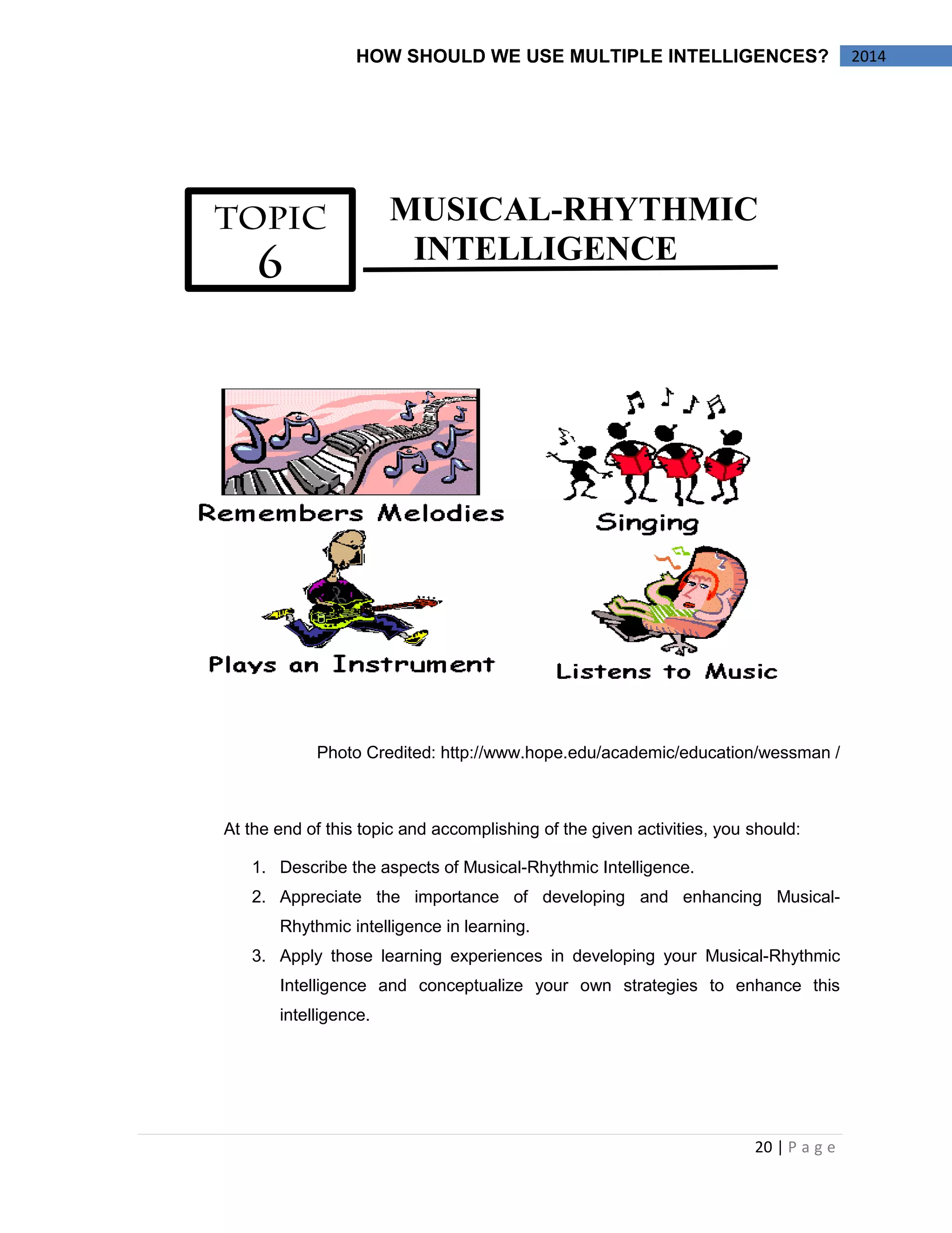 20 | P a g e 
2014 
HOW SHOULD WE USE MULTIPLE INTELLIGENCES? 
MUSICAL-RHYTHMIC 
INTELLIGENCE 
Photo Credited: http://www.hope.edu/academic/education/wessman / 
At the end of this topic and accomplishing of the given activities, you should: 
1. Describe the aspects of Musical-Rhythmic Intelligence. 
2. Appreciate the importance of developing and enhancing Musical- Rhythmic intelligence in learning. 
3. Apply those learning experiences in developing your Musical-Rhythmic Intelligence and conceptualize your own strategies to enhance this intelligence. 
 