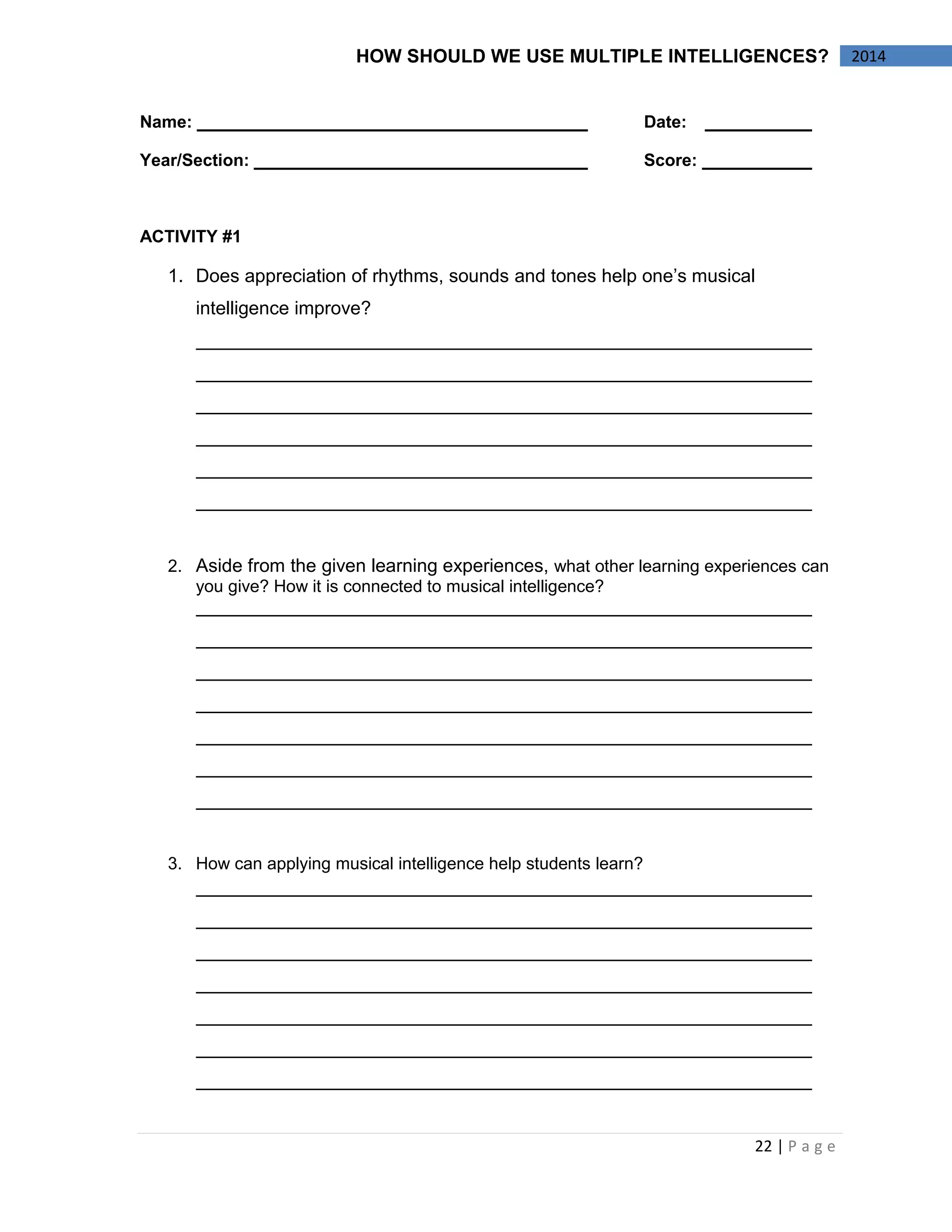 22 | P a g e 
2014 
HOW SHOULD WE USE MULTIPLE INTELLIGENCES? 
Name: Date: 
Year/Section: Score: 
ACTIVITY #1 
1. Does appreciation of rhythms, sounds and tones help one’s musical intelligence improve? 
2. Aside from the given learning experiences, what other learning experiences can you give? How it is connected to musical intelligence? 
3. How can applying musical intelligence help students learn? 
 