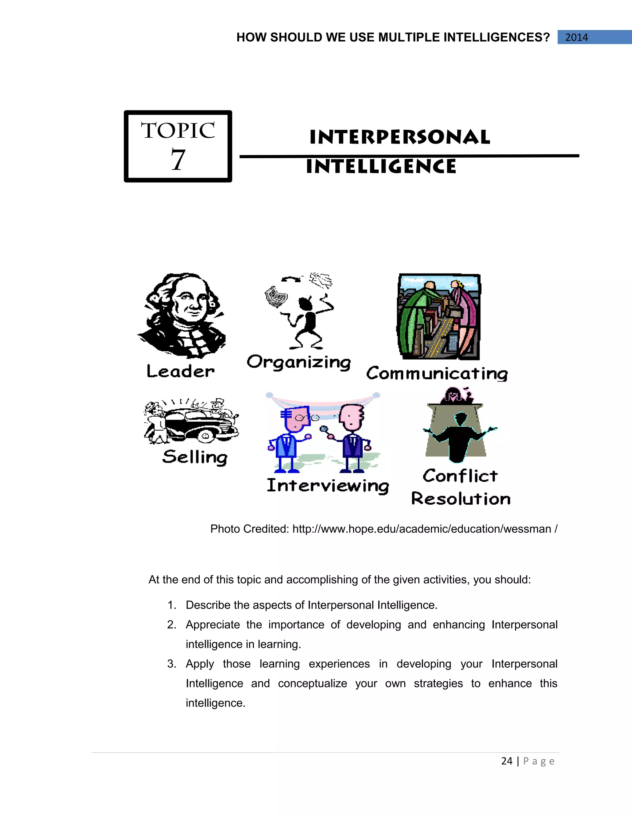24 | P a g e 
2014 
HOW SHOULD WE USE MULTIPLE INTELLIGENCES? 
Photo Credited: http://www.hope.edu/academic/education/wessman / 
At the end of this topic and accomplishing of the given activities, you should: 
1. Describe the aspects of Interpersonal Intelligence. 
2. Appreciate the importance of developing and enhancing Interpersonal intelligence in learning. 
3. Apply those learning experiences in developing your Interpersonal Intelligence and conceptualize your own strategies to enhance this intelligence. 
 