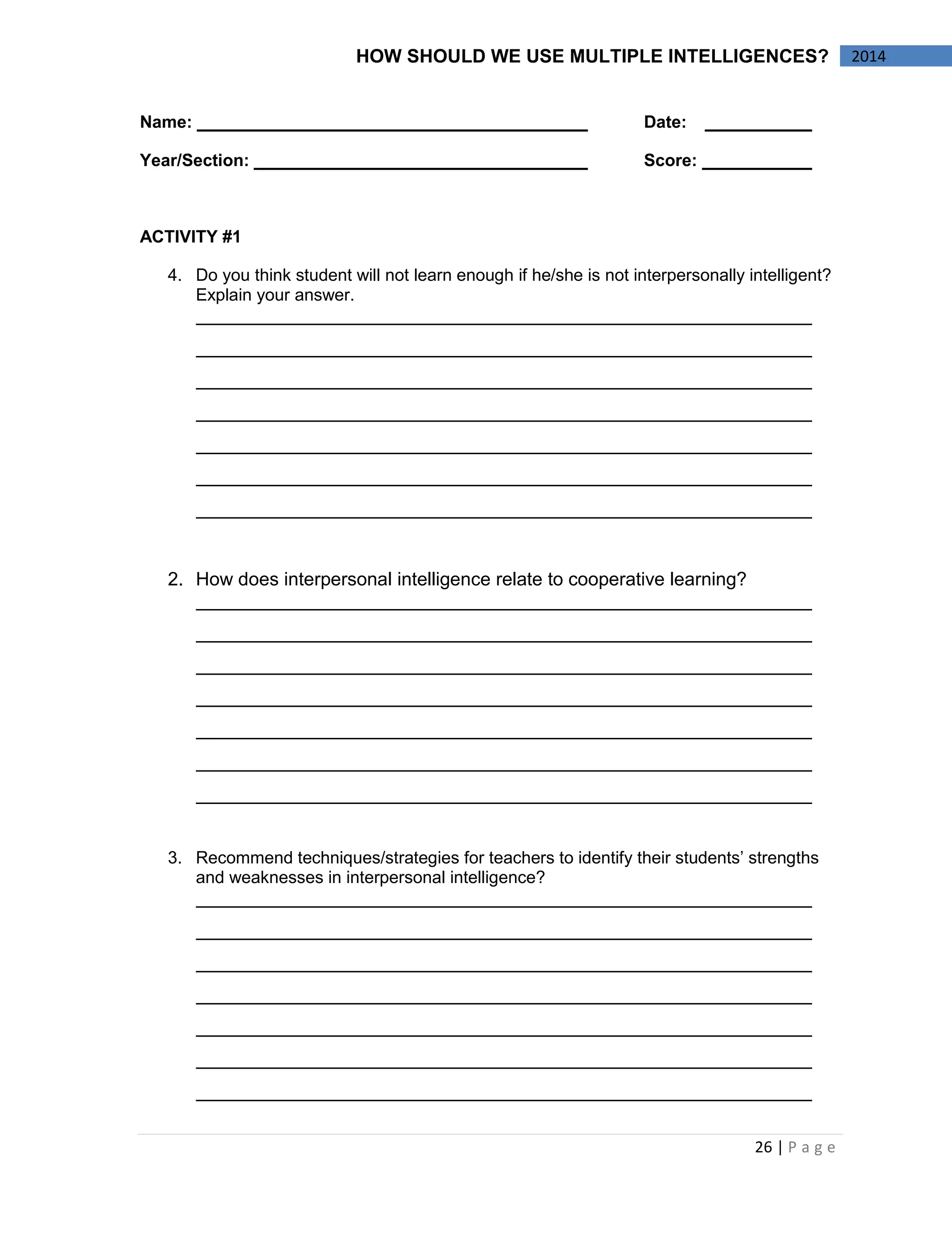 26 | P a g e 
2014 
HOW SHOULD WE USE MULTIPLE INTELLIGENCES? 
Name: Date: 
Year/Section: Score: 
ACTIVITY #1 
4. Do you think student will not learn enough if he/she is not interpersonally intelligent? Explain your answer. 
2. How does interpersonal intelligence relate to cooperative learning? 
3. Recommend techniques/strategies for teachers to identify their students’ strengths and weaknesses in interpersonal intelligence? 
 