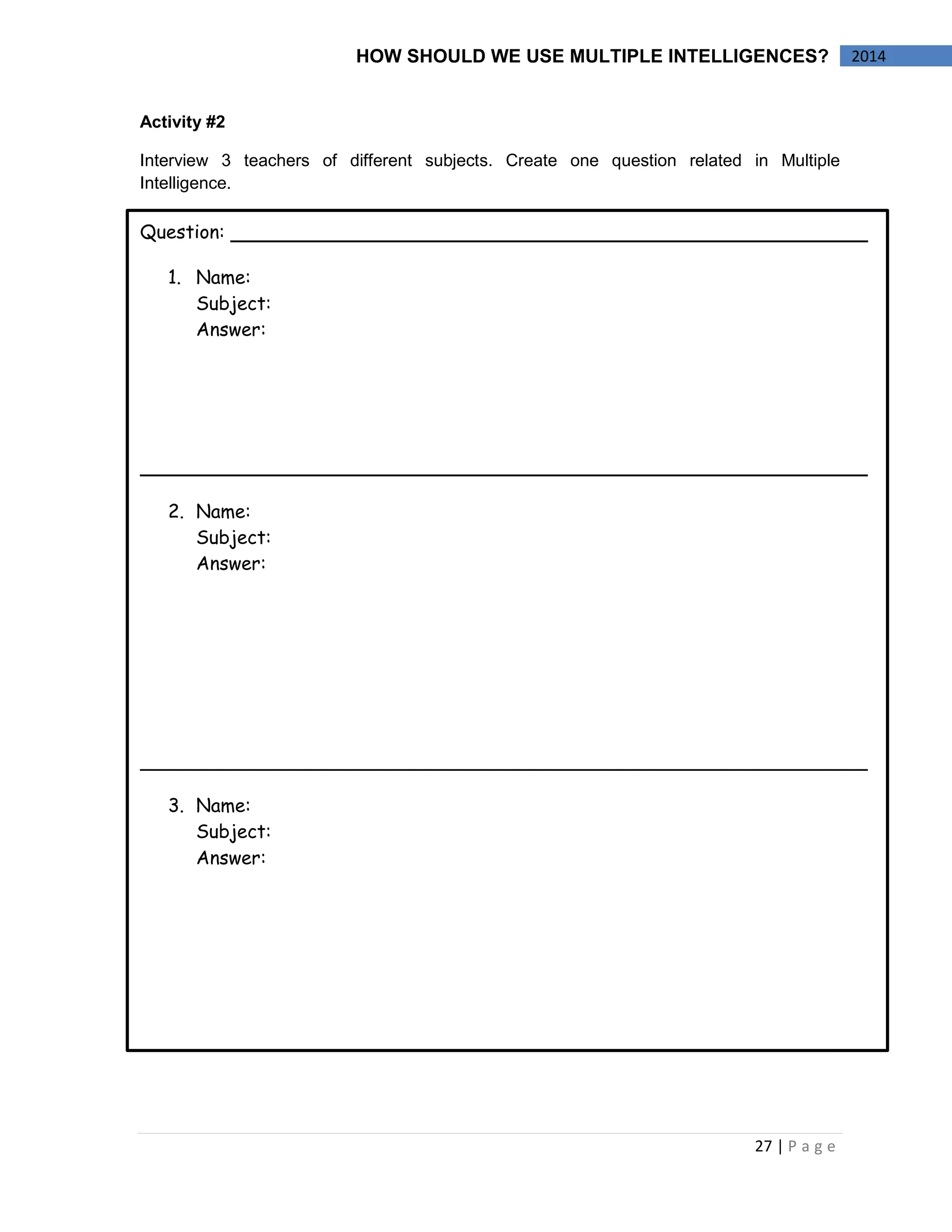 27 | P a g e 
2014 
HOW SHOULD WE USE MULTIPLE INTELLIGENCES? 
Activity #2 
Interview 3 teachers of different subjects. Create one question related in Multiple Intelligence. 
Question: 
1.Name: 
Subject: 
Answer: 
2.Name: 
Subject: 
Answer: 
3.Name: 
Subject: 
Answer:  