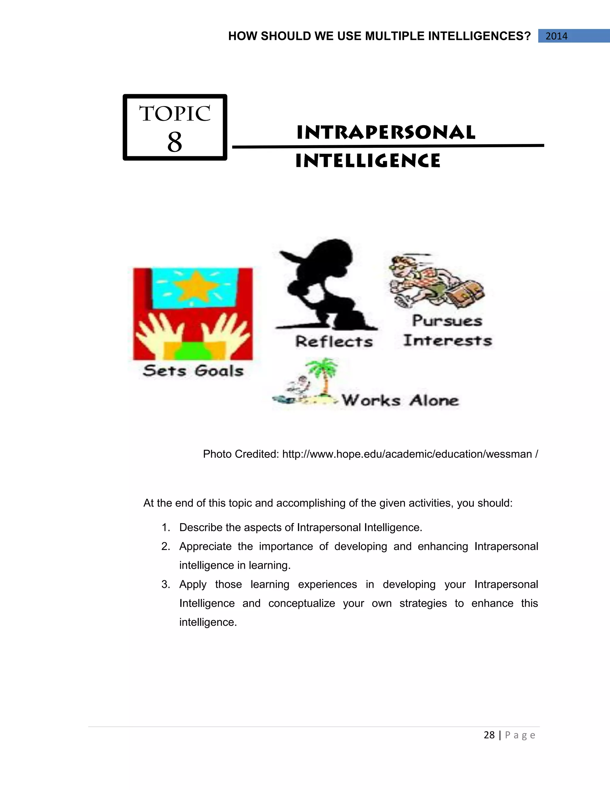 28 | P a g e 
HOW SHOULD WE USE MULTIPLE INTELLIGENCES? 2014 
Photo Credited: http://www.hope.edu/academic/education/wessman / 
At the end of this topic and accomplishing of the given activities, you should: 
1. Describe the aspects of Intrapersonal Intelligence. 
2. Appreciate the importance of developing and enhancing Intrapersonal 
intelligence in learning. 
3. Apply those learning experiences in developing your Intrapersonal 
Intelligence and conceptualize your own strategies to enhance this 
intelligence. 
 