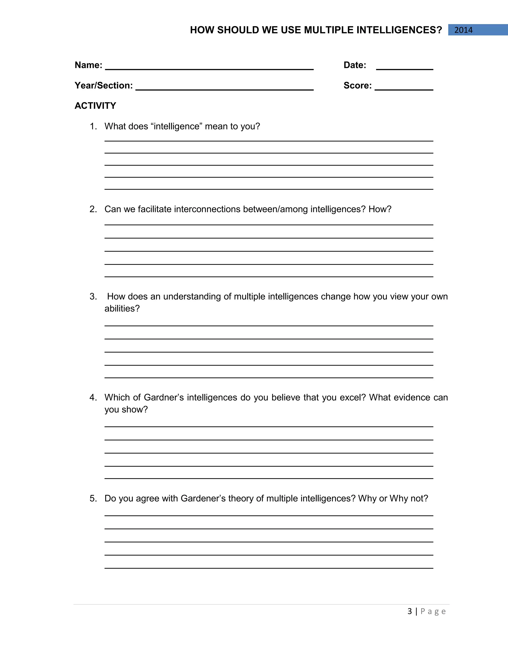 3 | P a g e 
2014 
HOW SHOULD WE USE MULTIPLE INTELLIGENCES? 
Name: Date: 
Year/Section: Score: 
ACTIVITY 
1. What does “intelligence” mean to you? 
2. Can we facilitate interconnections between/among intelligences? How? 
3. How does an understanding of multiple intelligences change how you view your own abilities? 
4. Which of Gardner’s intelligences do you believe that you excel? What evidence can you show? 
5. Do you agree with Gardener’s theory of multiple intelligences? Why or Why not? 
 