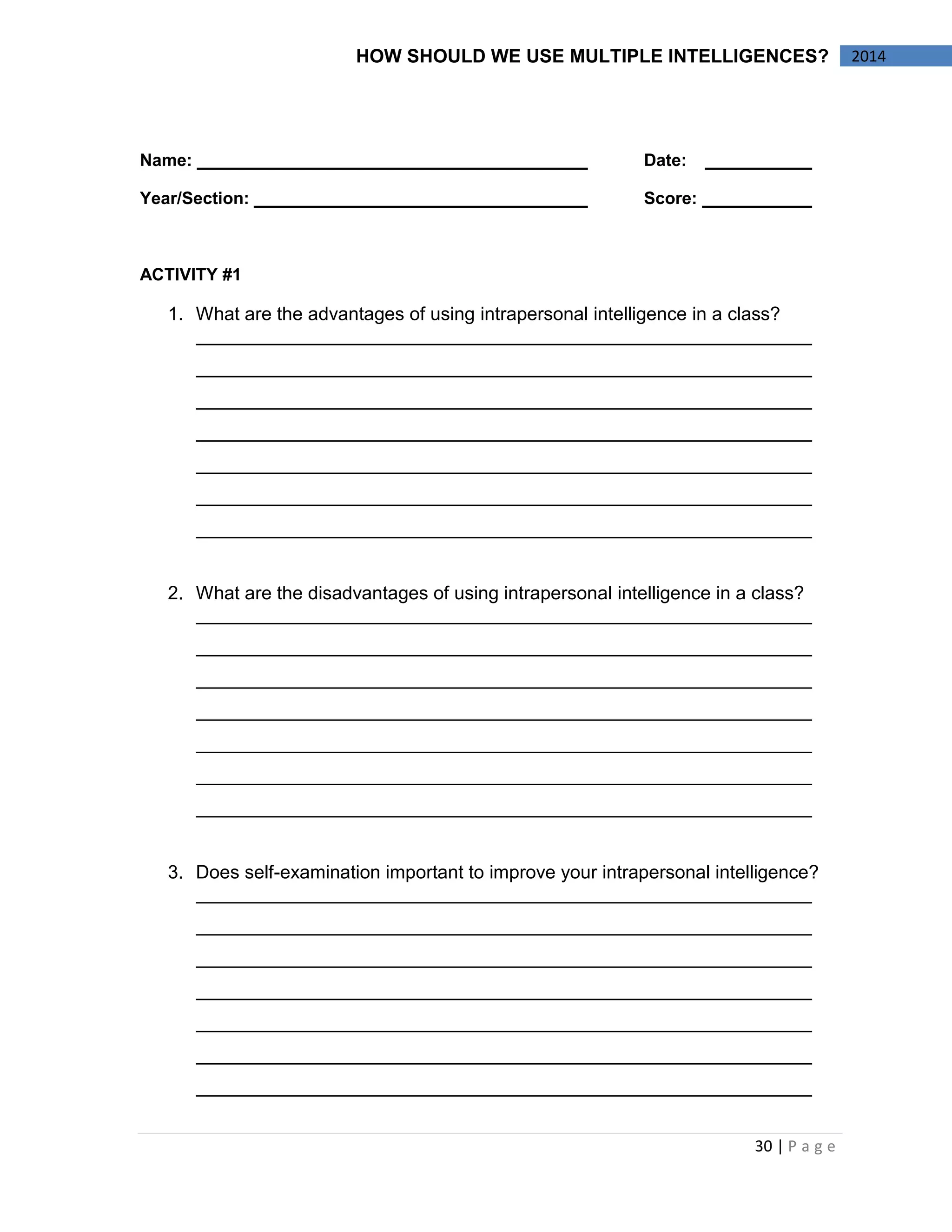 30 | P a g e 
2014 
HOW SHOULD WE USE MULTIPLE INTELLIGENCES? 
Name: Date: 
Year/Section: Score: 
ACTIVITY #1 
1. What are the advantages of using intrapersonal intelligence in a class? 
2. What are the disadvantages of using intrapersonal intelligence in a class? 
3. Does self-examination important to improve your intrapersonal intelligence? 
 