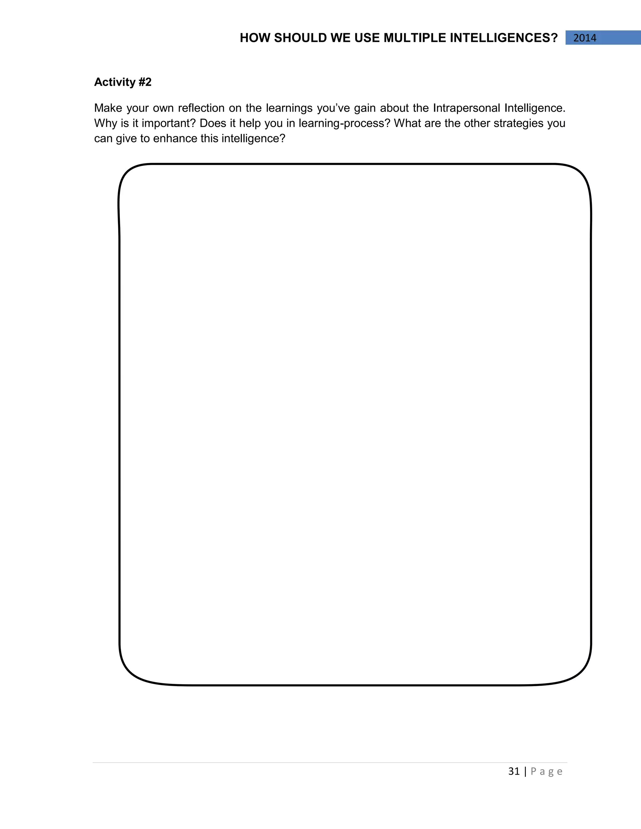 31 | P a g e 
2014 
HOW SHOULD WE USE MULTIPLE INTELLIGENCES? 
Activity #2 
Make your own reflection on the learnings you’ve gain about the Intrapersonal Intelligence. Why is it important? Does it help you in learning-process? What are the other strategies you can give to enhance this intelligence? 
 