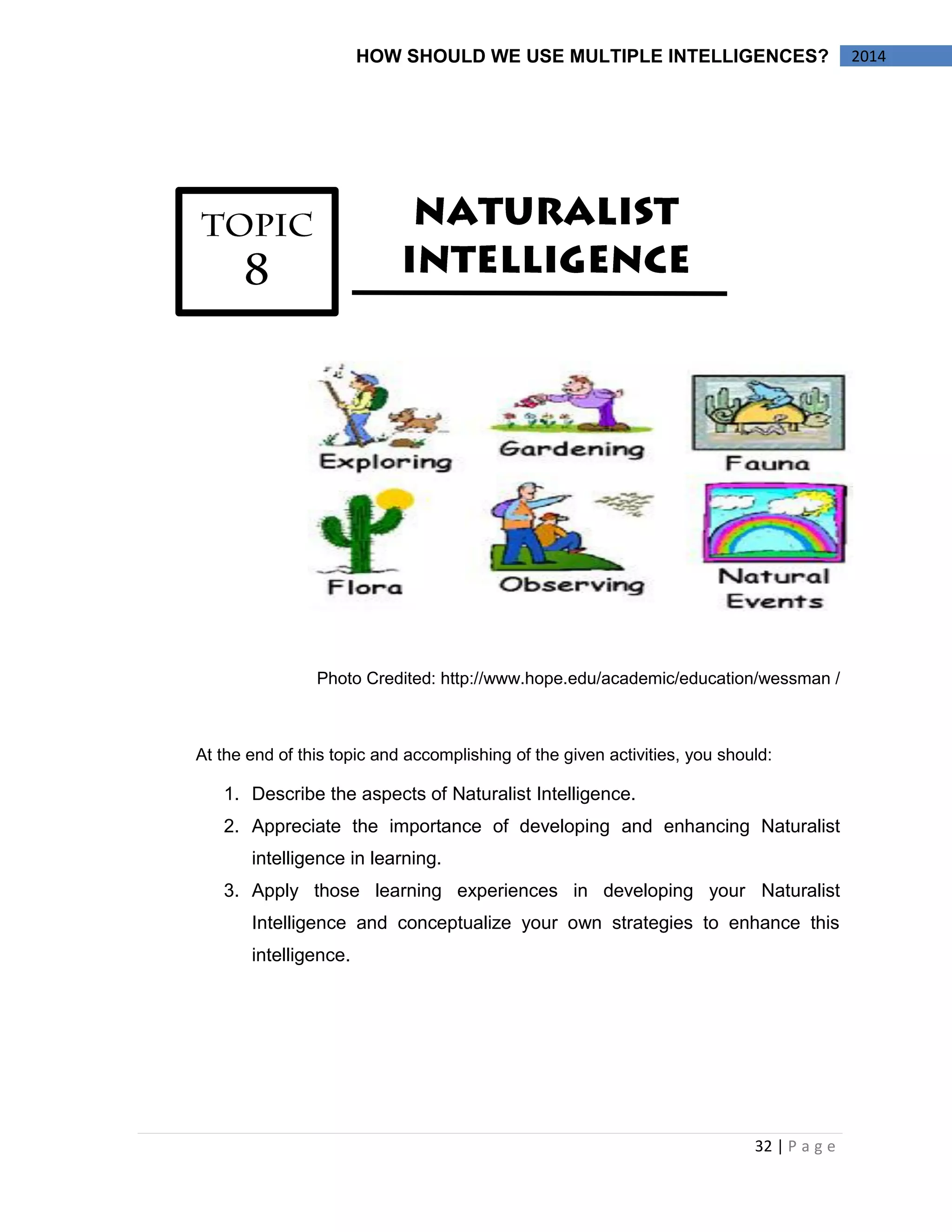 32 | P a g e 
HOW SHOULD WE USE MULTIPLE INTELLIGENCES? 2014 
Photo Credited: http://www.hope.edu/academic/education/wessman / 
At the end of this topic and accomplishing of the given activities, you should: 
1. Describe the aspects of Naturalist Intelligence. 
2. Appreciate the importance of developing and enhancing Naturalist 
intelligence in learning. 
3. Apply those learning experiences in developing your Naturalist 
Intelligence and conceptualize your own strategies to enhance this 
intelligence. 
 