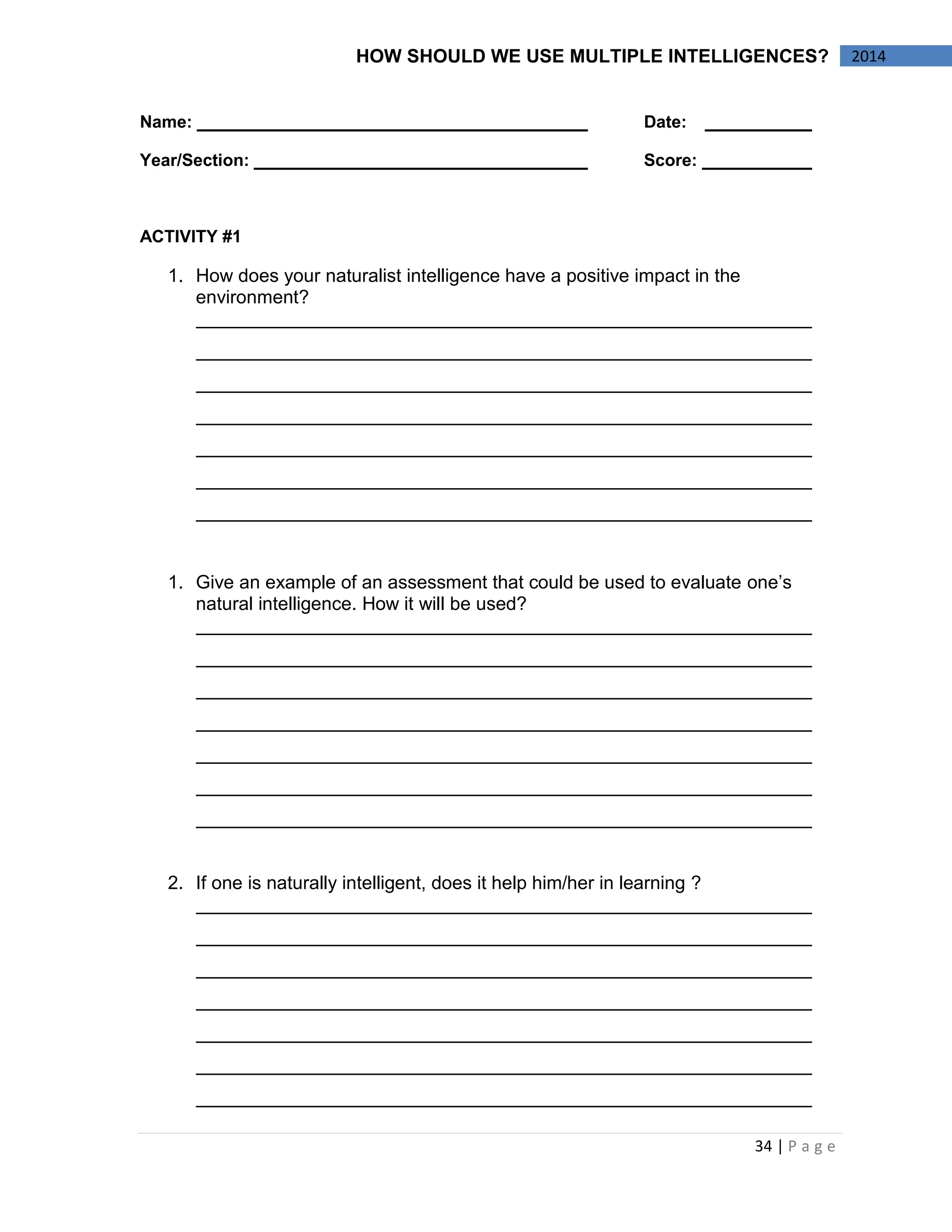 34 | P a g e 
2014 
HOW SHOULD WE USE MULTIPLE INTELLIGENCES? 
Name: Date: 
Year/Section: Score: 
ACTIVITY #1 
1. How does your naturalist intelligence have a positive impact in the environment? 
1. Give an example of an assessment that could be used to evaluate one’s natural intelligence. How it will be used? 
2. If one is naturally intelligent, does it help him/her in learning ? 
 