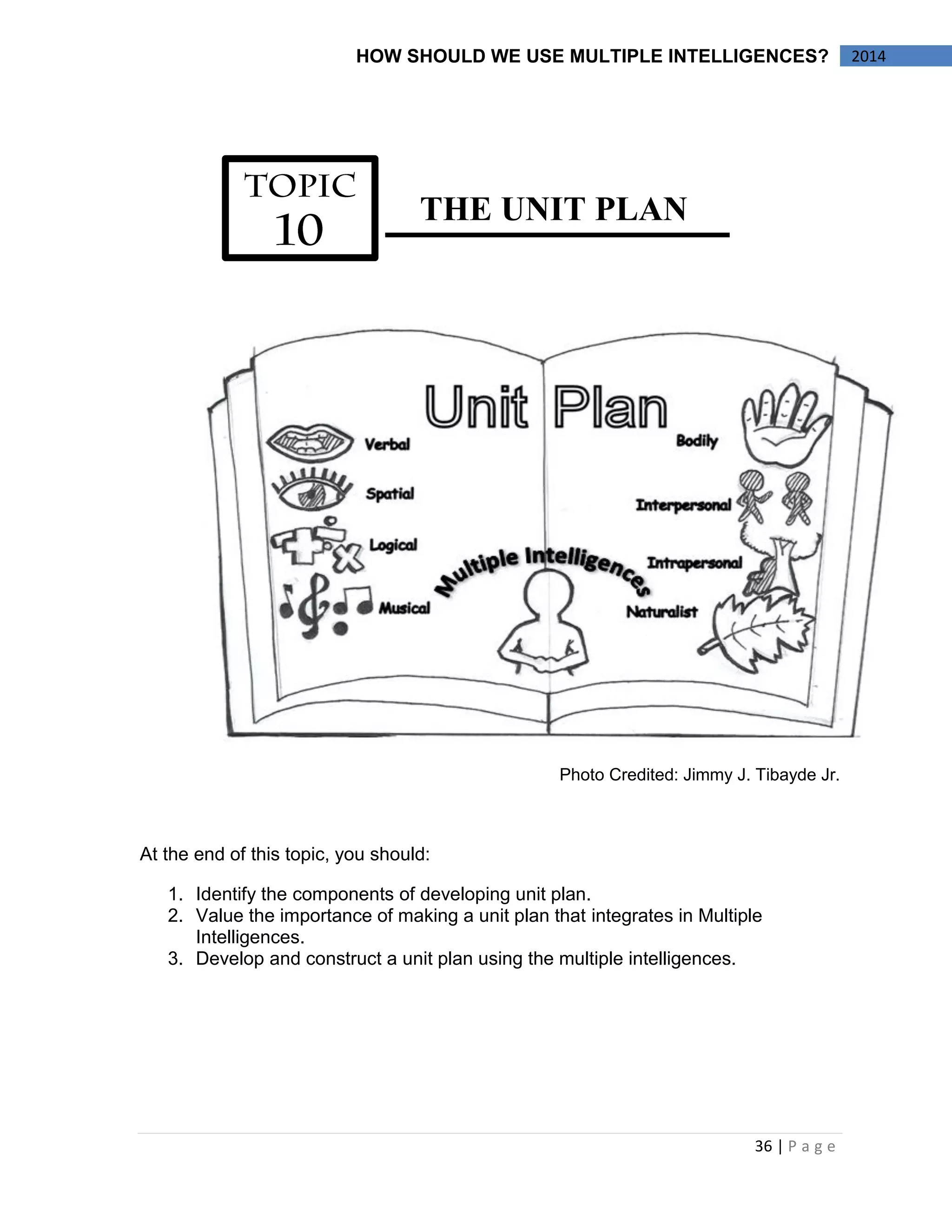 36 | P a g e 
2014 
HOW SHOULD WE USE MULTIPLE INTELLIGENCES? 
THE UNIT PLAN 
Photo Credited: Jimmy J. Tibayde Jr. 
At the end of this topic, you should: 
1. Identify the components of developing unit plan. 
2. Value the importance of making a unit plan that integrates in Multiple Intelligences. 
3. Develop and construct a unit plan using the multiple intelligences. 
 