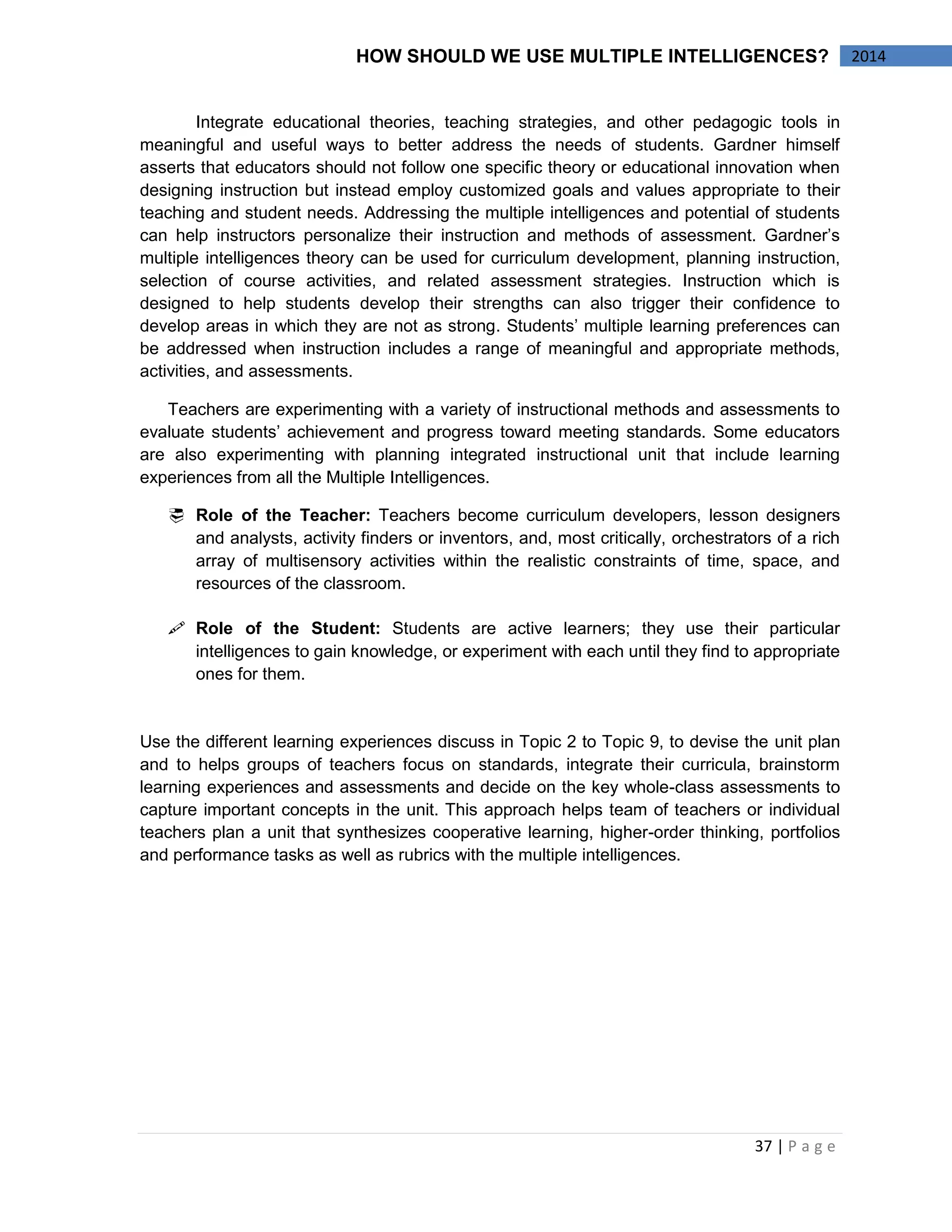 37 | P a g e 
2014 
HOW SHOULD WE USE MULTIPLE INTELLIGENCES? 
Integrate educational theories, teaching strategies, and other pedagogic tools in meaningful and useful ways to better address the needs of students. Gardner himself asserts that educators should not follow one specific theory or educational innovation when designing instruction but instead employ customized goals and values appropriate to their teaching and student needs. Addressing the multiple intelligences and potential of students can help instructors personalize their instruction and methods of assessment. Gardner’s multiple intelligences theory can be used for curriculum development, planning instruction, selection of course activities, and related assessment strategies. Instruction which is designed to help students develop their strengths can also trigger their confidence to develop areas in which they are not as strong. Students’ multiple learning preferences can be addressed when instruction includes a range of meaningful and appropriate methods, activities, and assessments. 
Teachers are experimenting with a variety of instructional methods and assessments to evaluate students’ achievement and progress toward meeting standards. Some educators are also experimenting with planning integrated instructional unit that include learning experiences from all the Multiple Intelligences. 
 Role of the Teacher: Teachers become curriculum developers, lesson designers and analysts, activity finders or inventors, and, most critically, orchestrators of a rich array of multisensory activities within the realistic constraints of time, space, and resources of the classroom. 
 Role of the Student: Students are active learners; they use their particular intelligences to gain knowledge, or experiment with each until they find to appropriate ones for them. 
Use the different learning experiences discuss in Topic 2 to Topic 9, to devise the unit plan and to helps groups of teachers focus on standards, integrate their curricula, brainstorm learning experiences and assessments and decide on the key whole-class assessments to capture important concepts in the unit. This approach helps team of teachers or individual teachers plan a unit that synthesizes cooperative learning, higher-order thinking, portfolios and performance tasks as well as rubrics with the multiple intelligences. 
 