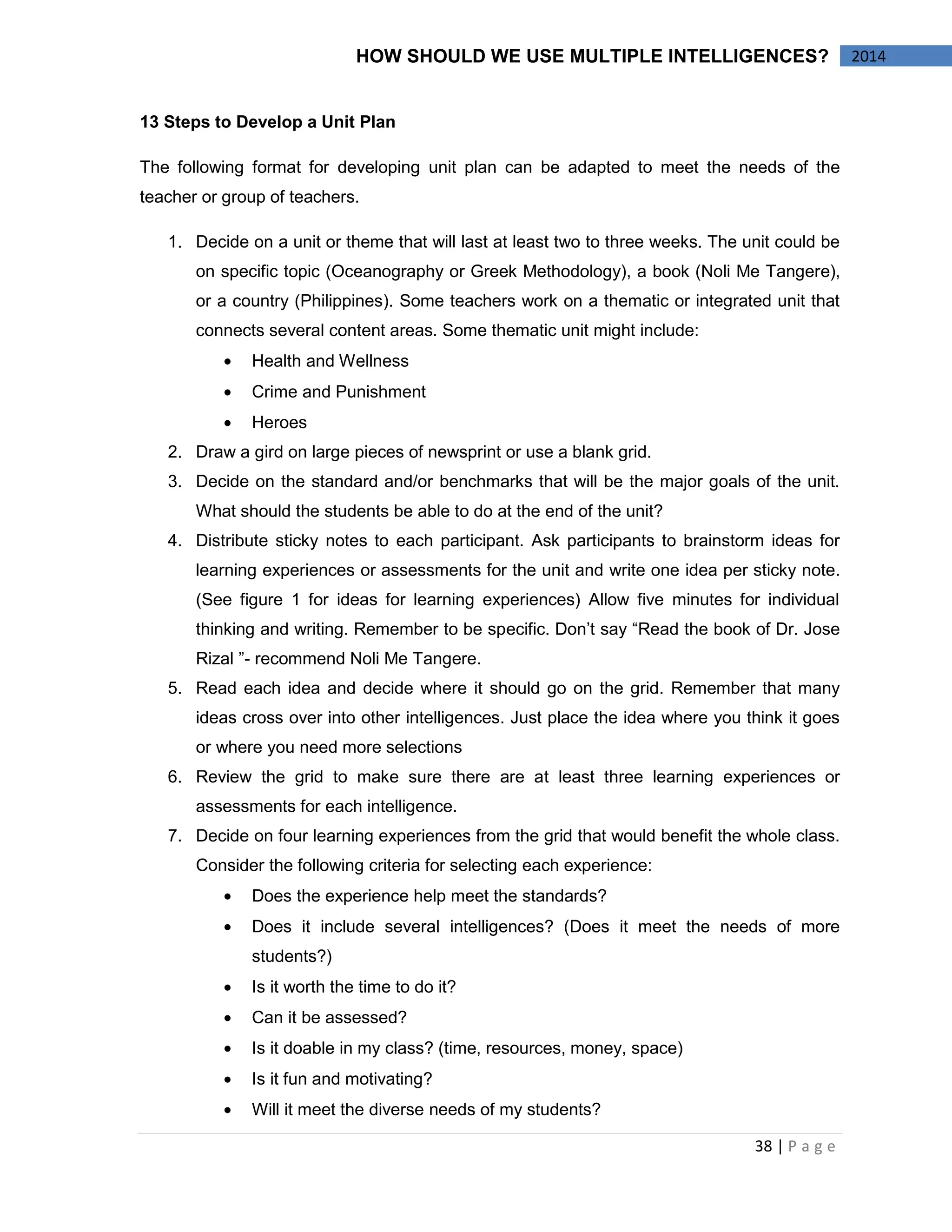 38 | P a g e 
2014 
HOW SHOULD WE USE MULTIPLE INTELLIGENCES? 
13 Steps to Develop a Unit Plan 
The following format for developing unit plan can be adapted to meet the needs of the teacher or group of teachers. 
1. Decide on a unit or theme that will last at least two to three weeks. The unit could be on specific topic (Oceanography or Greek Methodology), a book (Noli Me Tangere), or a country (Philippines). Some teachers work on a thematic or integrated unit that connects several content areas. Some thematic unit might include: Health and Wellness Crime and Punishment Heroes 
2. Draw a gird on large pieces of newsprint or use a blank grid. 
3. Decide on the standard and/or benchmarks that will be the major goals of the unit. What should the students be able to do at the end of the unit? 
4. Distribute sticky notes to each participant. Ask participants to brainstorm ideas for learning experiences or assessments for the unit and write one idea per sticky note. (See figure 1 for ideas for learning experiences) Allow five minutes for individual thinking and writing. Remember to be specific. Don’t say “Read the book of Dr. Jose Rizal ”- recommend Noli Me Tangere. 
5. Read each idea and decide where it should go on the grid. Remember that many ideas cross over into other intelligences. Just place the idea where you think it goes or where you need more selections 
6. Review the grid to make sure there are at least three learning experiences or assessments for each intelligence. 
7. Decide on four learning experiences from the grid that would benefit the whole class. Consider the following criteria for selecting each experience: Does the experience help meet the standards? Does it include several intelligences? (Does it meet the needs of more students?) Is it worth the time to do it? Can it be assessed? Is it doable in my class? (time, resources, money, space) Is it fun and motivating? Will it meet the diverse needs of my students?  