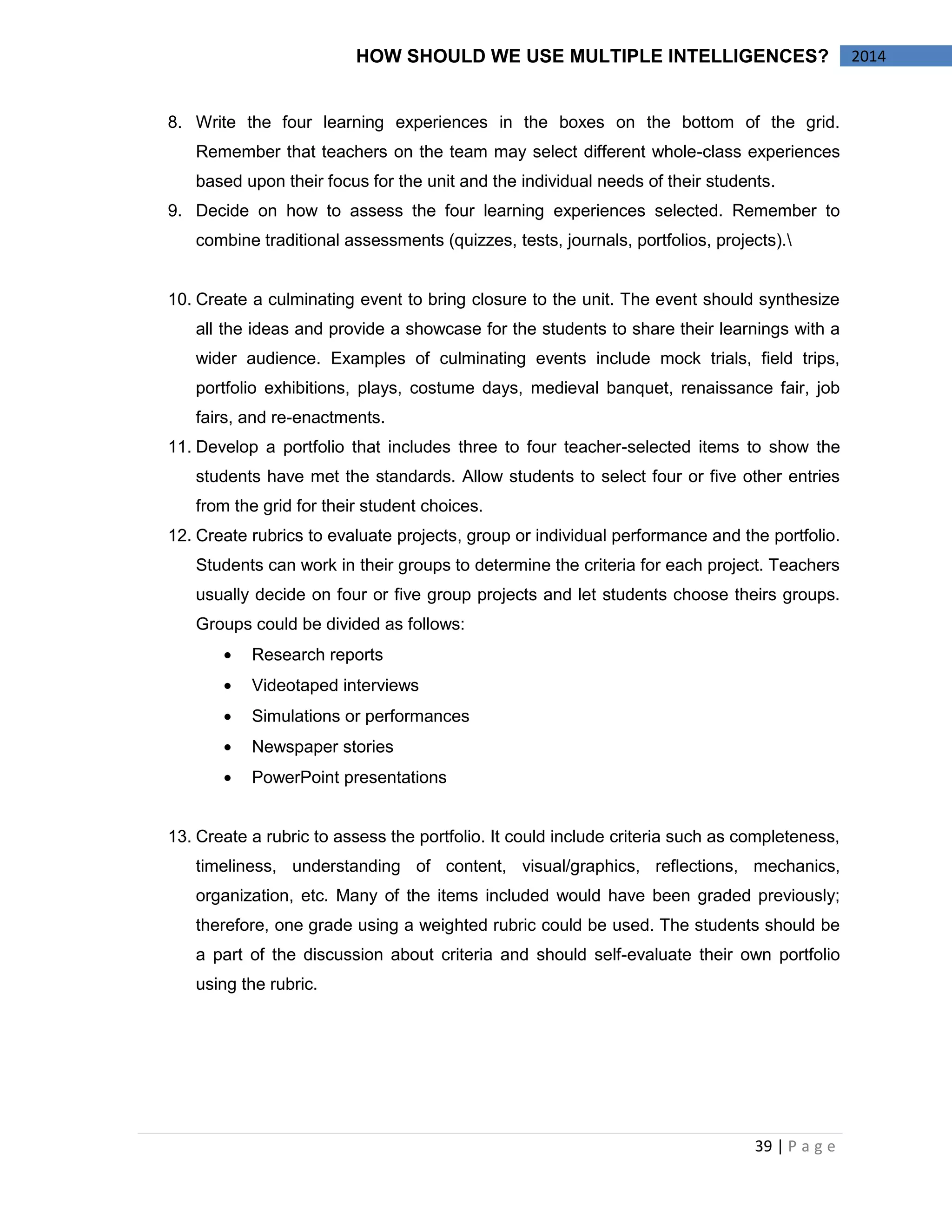 39 | P a g e 
2014 
HOW SHOULD WE USE MULTIPLE INTELLIGENCES? 
8. Write the four learning experiences in the boxes on the bottom of the grid. Remember that teachers on the team may select different whole-class experiences based upon their focus for the unit and the individual needs of their students. 
9. Decide on how to assess the four learning experiences selected. Remember to combine traditional assessments (quizzes, tests, journals, portfolios, projects). 
10. Create a culminating event to bring closure to the unit. The event should synthesize all the ideas and provide a showcase for the students to share their learnings with a wider audience. Examples of culminating events include mock trials, field trips, portfolio exhibitions, plays, costume days, medieval banquet, renaissance fair, job fairs, and re-enactments. 
11. Develop a portfolio that includes three to four teacher-selected items to show the students have met the standards. Allow students to select four or five other entries from the grid for their student choices. 
12. Create rubrics to evaluate projects, group or individual performance and the portfolio. Students can work in their groups to determine the criteria for each project. Teachers usually decide on four or five group projects and let students choose theirs groups. Groups could be divided as follows: Research reports Videotaped interviews Simulations or performances Newspaper stories PowerPoint presentations 
13. Create a rubric to assess the portfolio. It could include criteria such as completeness, timeliness, understanding of content, visual/graphics, reflections, mechanics, organization, etc. Many of the items included would have been graded previously; therefore, one grade using a weighted rubric could be used. The students should be a part of the discussion about criteria and should self-evaluate their own portfolio using the rubric. 
 