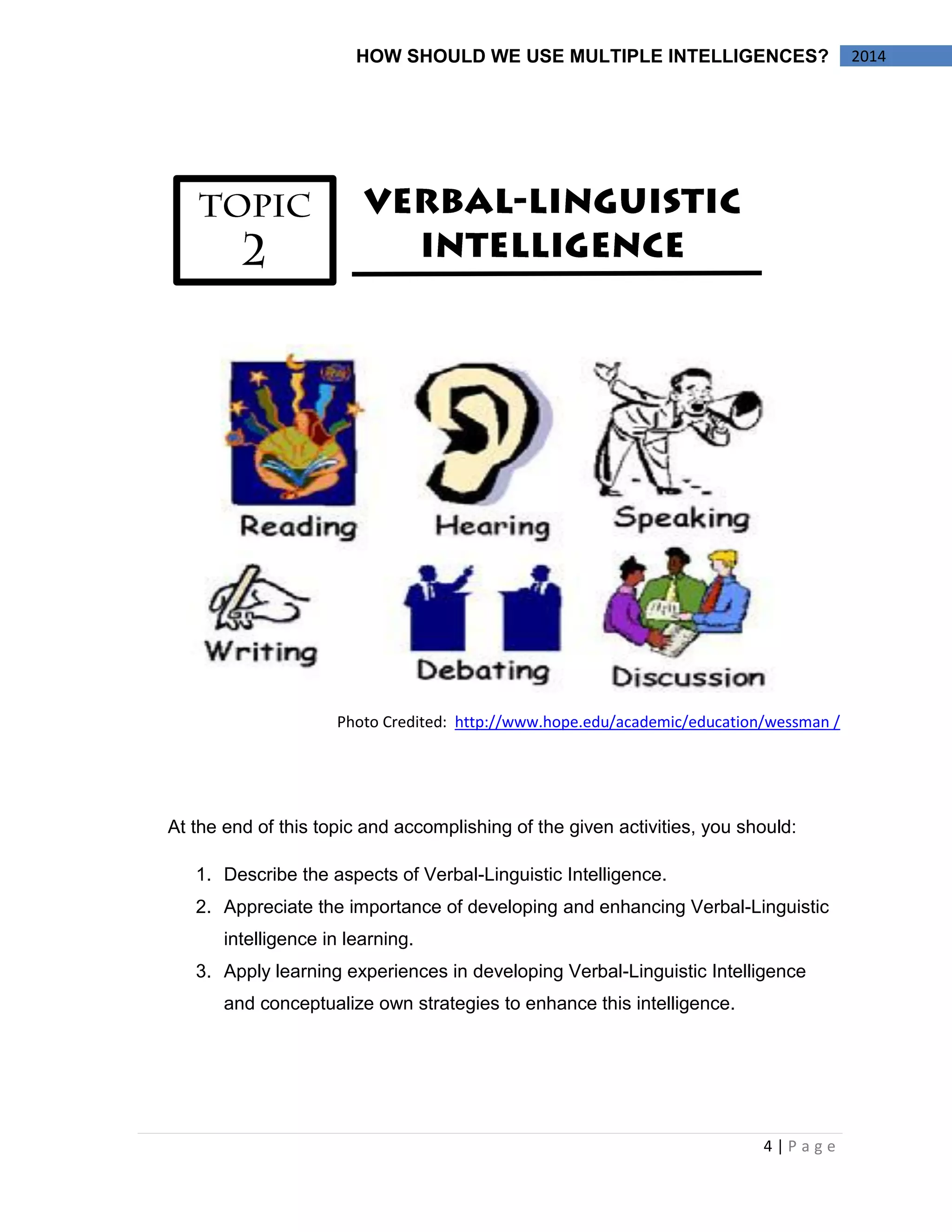 4 | P a g e 
HOW SHOULD WE USE MULTIPLE INTELLIGENCES? 2014 
Photo Credited: http://www.hope.edu/academic/education/wessman / 
At the end of this topic and accomplishing of the given activities, you should: 
1. Describe the aspects of Verbal-Linguistic Intelligence. 
2. Appreciate the importance of developing and enhancing Verbal-Linguistic 
intelligence in learning. 
3. Apply learning experiences in developing Verbal-Linguistic Intelligence 
and conceptualize own strategies to enhance this intelligence. 
 