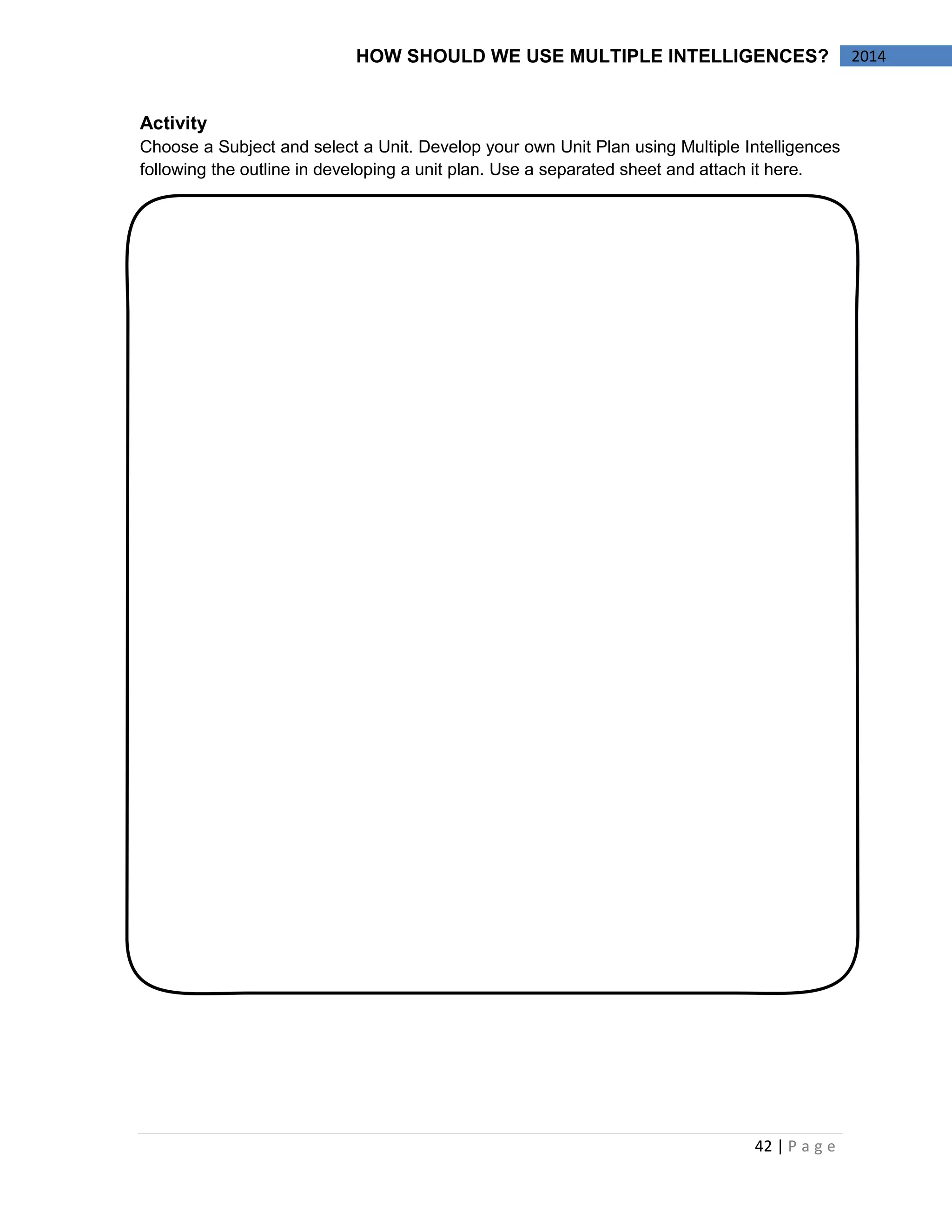42 | P a g e 
2014 
HOW SHOULD WE USE MULTIPLE INTELLIGENCES? 
Activity 
Choose a Subject and select a Unit. Develop your own Unit Plan using Multiple Intelligences following the outline in developing a unit plan. Use a separated sheet and attach it here. 
