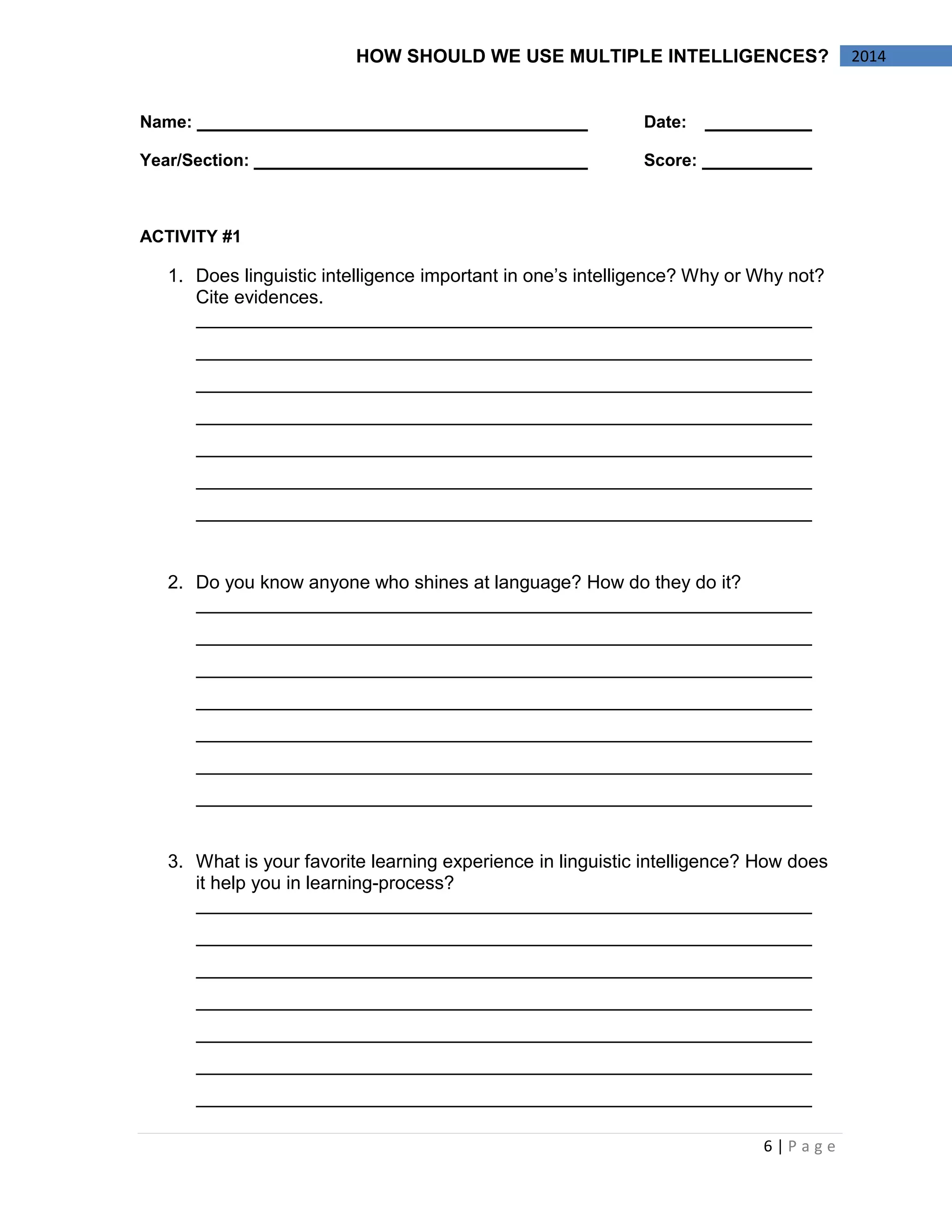 6 | P a g e 
2014 
HOW SHOULD WE USE MULTIPLE INTELLIGENCES? 
Name: Date: 
Year/Section: Score: 
ACTIVITY #1 
1. Does linguistic intelligence important in one’s intelligence? Why or Why not? Cite evidences. 
2. Do you know anyone who shines at language? How do they do it? 
3. What is your favorite learning experience in linguistic intelligence? How does it help you in learning-process? 
 