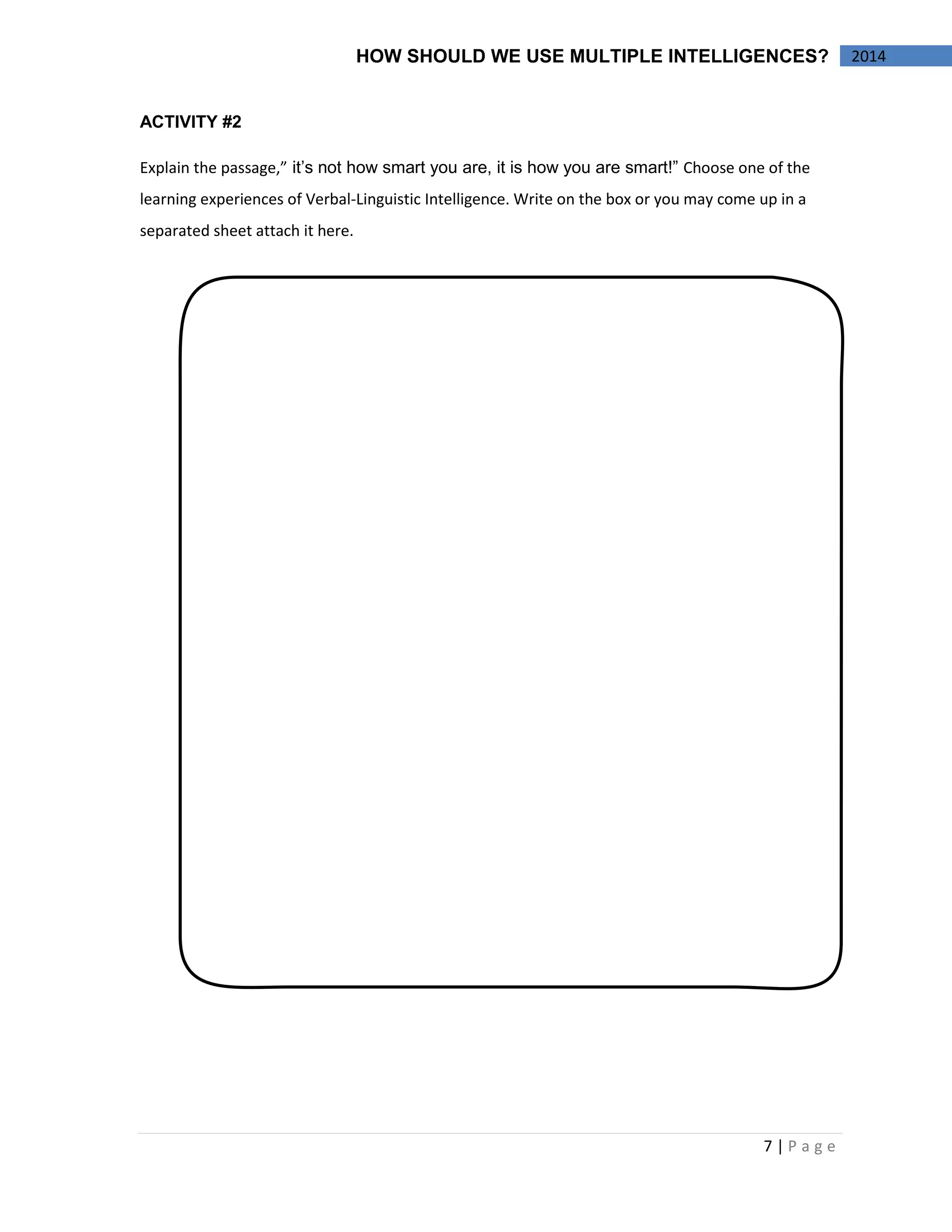 7 | P a g e 
2014 
HOW SHOULD WE USE MULTIPLE INTELLIGENCES? 
ACTIVITY #2 
Explain the passage,” it’s not how smart you are, it is how you are smart!” Choose one of the learning experiences of Verbal-Linguistic Intelligence. Write on the box or you may come up in a separated sheet attach it here. 
 
