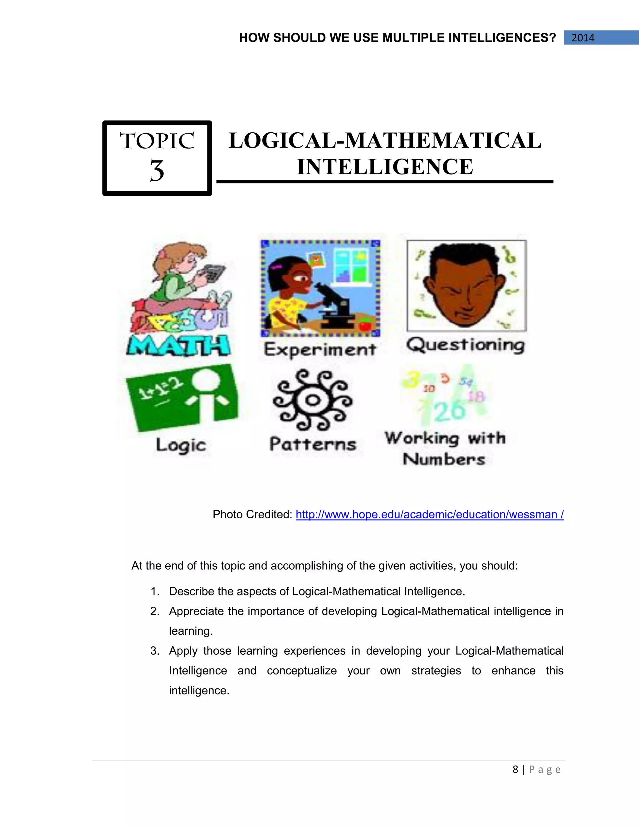 8 | P a g e 
HOW SHOULD WE USE MULTIPLE INTELLIGENCES? 2014 
LOGICAL-MATHEMATICAL 
INTELLIGENCE 
Photo Credited: http://www.hope.edu/academic/education/wessman / 
At the end of this topic and accomplishing of the given activities, you should: 
1. Describe the aspects of Logical-Mathematical Intelligence. 
2. Appreciate the importance of developing Logical-Mathematical intelligence in 
learning. 
3. Apply those learning experiences in developing your Logical-Mathematical 
Intelligence and conceptualize your own strategies to enhance this 
intelligence. 
 
