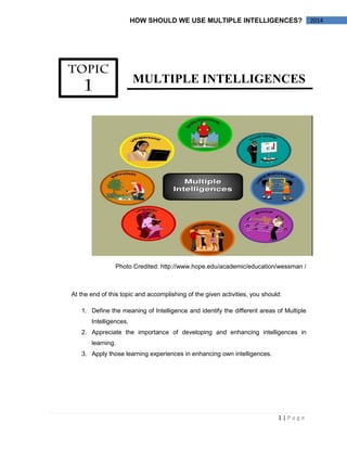 1 | P a g e 
2014 
HOW SHOULD WE USE MULTIPLE INTELLIGENCES? 
MULTIPLE INTELLIGENCES 
Photo Credited: http://www.hope.edu/academic/education/wessman / 
At the end of this topic and accomplishing of the given activities, you should: 
1. Define the meaning of Intelligence and identify the different areas of Multiple Intelligences. 
2. Appreciate the importance of developing and enhancing intelligences in learning. 
3. Apply those learning experiences in enhancing own intelligences. 
 