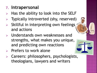 7. Intrapersonal 
 Has the ability to look into the SELF 
 Typically introverted (shy, reserved) 
 Skillful in interpreting own feelings 
and actions 
 Understands own weaknesses and 
strengths, what makes you unique, 
and predicting own reactions 
 Prefers to work alone 
 Careers: philosophers, psychologists, 
theologians, lawyers and writers 
 