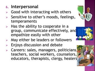 6. Interpersonal 
 Good with interacting with others 
 Sensitive to other’s moods, feelings, 
temperaments 
 Has the ability to cooperate in a 
group, communicate effectively, and 
empathize easily with other 
 May either be leaders or followers 
 Enjoys discussion and debate 
 Careers: sales, managers, politicians, 
teachers, social workers, counselors, 
educators, therapists, clergy, healers 
 