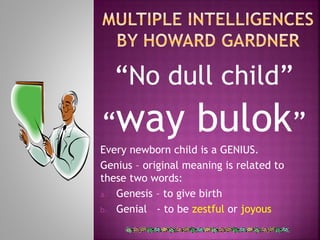 “No dull child” 
“way bulok” 
Every newborn child is a GENIUS. 
Genius – original meaning is related to 
these two words: 
a. Genesis – to give birth 
b. Genial - to be zestful or joyous 
 