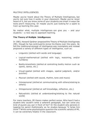 MULTIPLE INTELLIGENCES
Maybe you’ve heard about the Theory of Multiple Intelligences, but
you’re not sure how it works in your classroom. Maybe you’ve never
heard of it, but you know some of your students are smart in ways the
tests aren’t measuring. Or maybe you’re just looking for a spark to
liven up learning this year.
No matter what, multiple intelligences can give you – and your
students – a new way to approach learning.
The Theory of Multiple Intelligences
In 1983, Howard Gardner proposed the Theory of Multiple Intelligences
(MI), though he has continued to revise his theory over the years. He
felt the traditional concept of intelligence was incomplete and instead
proposed a variety of different types of intelligence, such as:
 Linguistic (skilled with words and language)
 Logical-mathematical (skilled with logic, reasoning, and/or
numbers)
 Bodily-kinesthetic (skilled at controlling bodily motion such as
sports, dance, etc.)
 Visual-spatial (skilled with images, spatial judgment, and/or
puzzles)
 Musical (skilled with sound, rhythm, tone and music)
 Interpersonal (skilled at communicating with others/relating to
others)
 Intrapersonal (skilled at self-knowledge, reflection, etc.)
 Naturalistic (skilled at understanding/relating to the natural
world)
For many teachers, MI theory makes perfect sense. Who hasn’t had a
student who couldn’t write a coherent paragraph, but can solve any
kind of puzzle you put in front of her? Or the student who persists in
tapping his pencil rhythmically as he studies because “it helps him
think”? While some psychologists question the scientific validity of MI,
it can be extremely helpful in the classroom.
 