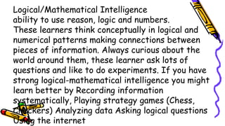 Logical/Mathematical Intelligence
ability to use reason, logic and numbers.
These learners think conceptually in logical and
numerical patterns making connections between
pieces of information. Always curious about the
world around them, these learner ask lots of
questions and like to do experiments. If you have
strong logical-mathematical intelligence you might
learn better by Recording information
systematically, Playing strategy games (Chess,
Checkers) Analyzing data Asking logical questions
Using the internet
 