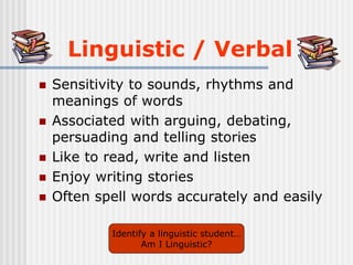 Linguistic / Verbal
 Sensitivity to sounds, rhythms and
meanings of words
 Associated with arguing, debating,
persuading and telling stories
 Like to read, write and listen
 Enjoy writing stories
 Often spell words accurately and easily
Identify a linguistic student…
Am I Linguistic?
 