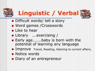 Linguistic / Verbal
 Difficult words/ tell a story
 Word games /Crosswords
 Like to hear
 Library ….exercising /
 Early age……..baby is born with the
potential of learning any language
 Improve Travel, Reading, listening to current affairs,
 Notice words
 Diary of an entrepreneur
 