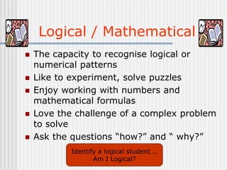 Logical / Mathematical
 The capacity to recognise logical or
numerical patterns
 Like to experiment, solve puzzles
 Enjoy working with numbers and
mathematical formulas
 Love the challenge of a complex problem
to solve
 Ask the questions “how?” and “ why?”
Identify a logical student….
Am I Logical?
 
