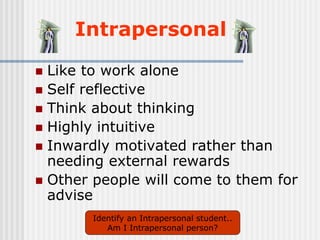 Intrapersonal
 Like to work alone
 Self reflective
 Think about thinking
 Highly intuitive
 Inwardly motivated rather than
needing external rewards
 Other people will come to them for
advise
Identify an Intrapersonal student..
Am I Intrapersonal person?
 